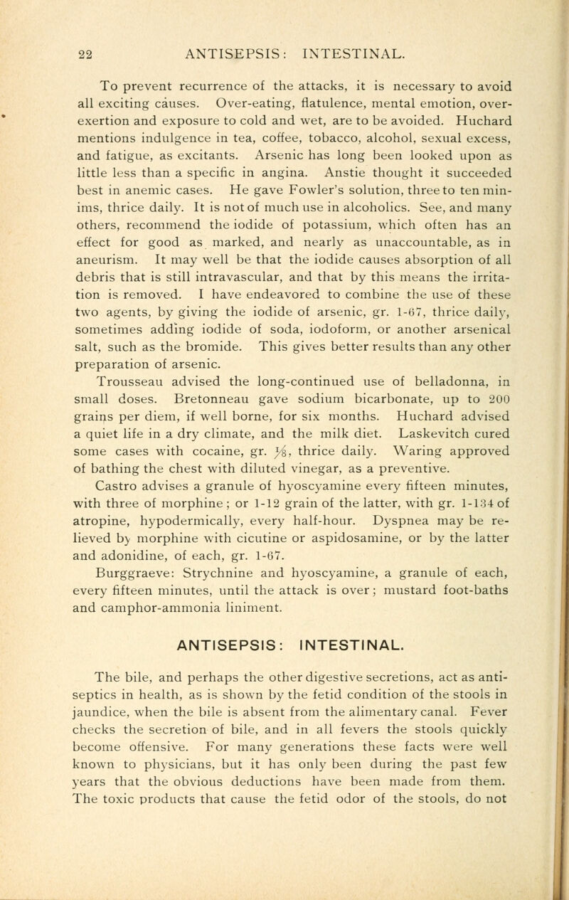 To prevent recurrence of the attacks, it is necessary to avoid all exciting causes. Over-eating, flatulence, mental emotion, over- exertion and exposure to cold and wet, are to be avoided. Huchard mentions indulgence in tea, coffee, tobacco, alcohol, sexual excess, and fatigue, as excitants. Arsenic has long been looked upon as little less than a specific in angina. Anstie thought it succeeded best in anemic cases. He gave Fowler's solution, three to ten min- ims, thrice daily. It is not of much use in alcoholics. See, and many others, recommend the iodide of potassium, which often has an effect for good as marked, and nearly as unaccountable, as in aneurism. It may well be that the iodide causes absorption of all debris that is still intravascular, and that by this means the irrita- tion is removed. I have endeavored to combine the use of these two agents, by giving the iodide of arsenic, gr. 1-67, thrice daily, sometimes adding iodide of soda, iodoform, or another arsenical salt, such as the bromide. This gives better results than any other preparation of arsenic. Trousseau advised the long-continued use of belladonna, in small doses. Bretonneau gave sodium bicarbonate, up to 200 grains per diem, if well borne, for six months. Huchard advised a quiet life in a dry climate, and the milk diet. Laskevitch cured some cases with cocaine, gr. y^, thrice daily. Waring approved of bathing the chest with diluted vinegar, as a preventive. Castro advises a granule of hyoscyamine every fifteen minutes, with three of morphine; or 1-12 grain of the latter, with gr. 1-134 of atropine, hypodermically, every half-hour. Dyspnea may be re- lieved b}' morphine with cicutine or aspidosamine, or by the latter and adonidine, of each, gr. 1-67. Burggraeve: Strychnine and hyoscyamine, a granule of each, every fifteen minutes, until the attack is over; mustard foot-baths and camphor-ammonia liniment. ANTISEPSIS: INTESTINAL. The bile, and perhaps the other digestive secretions, act as anti- septics in health, as is shown by the fetid condition of the stools in jaundice, when the bile is absent from the alimentary canal. Fever checks the secretion of bile, and in all fevers the stools quickly become offensive. For many generations these facts were well known to physicians, but it has only been during the past few years that the obvious deductions have been made from them. The toxic products that cause the fetid odor of the stools, do not