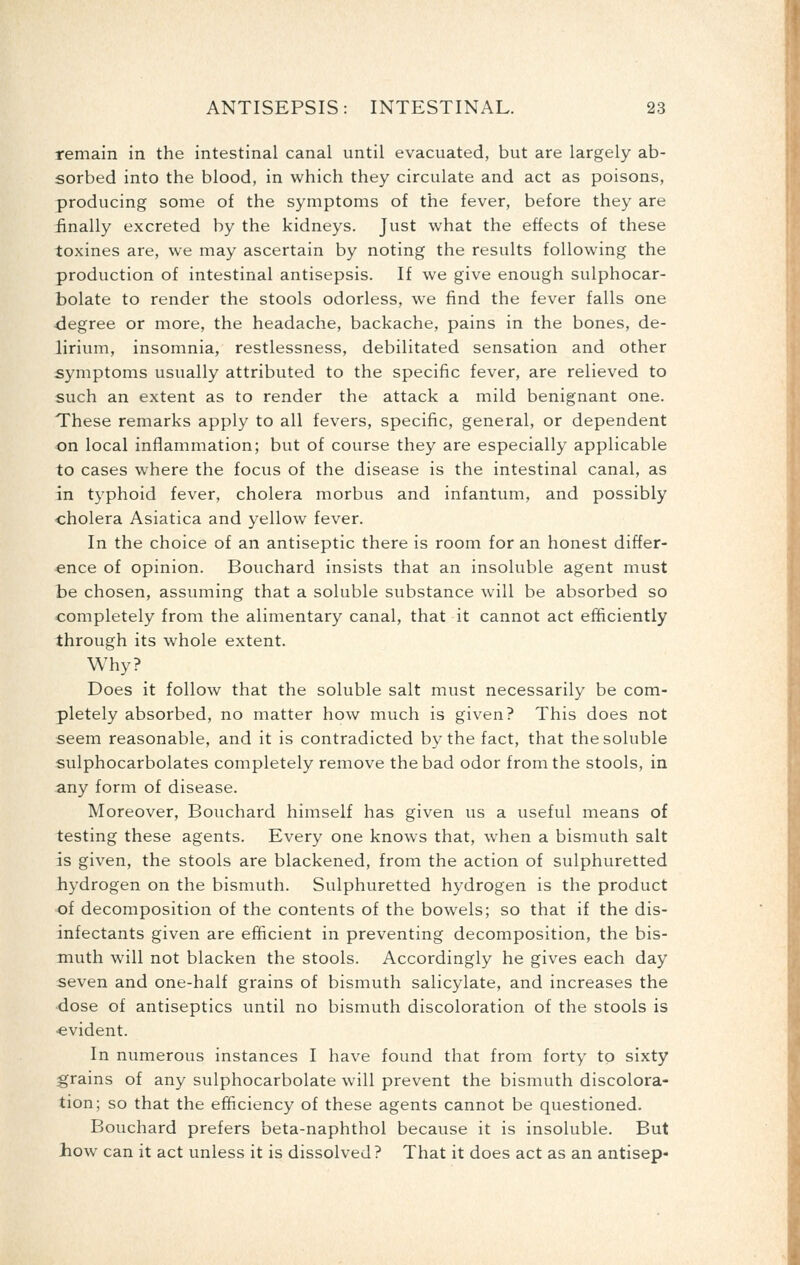 remain in the intestinal canal until evacuated, but are largely ab- sorbed into the blood, in which they circulate and act as poisons, producing some of the symptoms of the fever, before they are finally excreted by the kidneys. Just what the effects of these toxines are, we may ascertain by noting the results following the production of intestinal antisepsis. If we give enough sulphocar- bolate to render the stools odorless, we find the fever falls one -degree or more, the headache, backache, pains in the bones, de- lirium, insomnia, restlessness, debilitated sensation and other symptoms usually attributed to the specific fever, are relieved to such an extent as to render the attack a mild benignant one. These remarks apply to all fevers, specific, general, or dependent on local inflammation; but of course they are especially applicable to cases where the focus of the disease is the intestinal canal, as in typhoid fever, cholera morbus and infantum, and possibly ■cholera Asiatica and yellow fever. In the choice of an antiseptic there is room for an honest differ- ■ence of opinion. Bouchard insists that an insoluble agent must te chosen, assuming that a soluble substance will be absorbed so completely from the alimentary canal, that it cannot act efficiently through its whole extent. Why? Does it follow that the soluble salt must necessarily be com- pletely absorbed, no matter how much is given? This does not seem reasonable, and it is contradicted by the fact, that the soluble sulphocarbolates completely remove the bad odor from the stools, in any form of disease. Moreover, Bouchard himself has given us a useful means of testing these agents. Every one knows that, when a bismuth salt is given, the stools are blackened, from the action of sulphuretted hydrogen on the bismuth. Sulphuretted hydrogen is the product of decomposition of the contents of the bowels; so that if the dis- infectants given are efficient in preventing decomposition, the bis- muth will not blacken the stools. Accordingly he gives each day seven and one-half grains of bismuth salicylate, and increases the dose of antiseptics until no bismuth discoloration of the stools is •evident. In numerous instances I have found that from forty to sixty grains of any sulphocarbolate will prevent the bismuth discolora- tion; so that the efficiency of these agents cannot be questioned. Bouchard prefers beta-naphthol because it is insoluble. But how can it act unless it is dissolved? That it does act as an antisep-