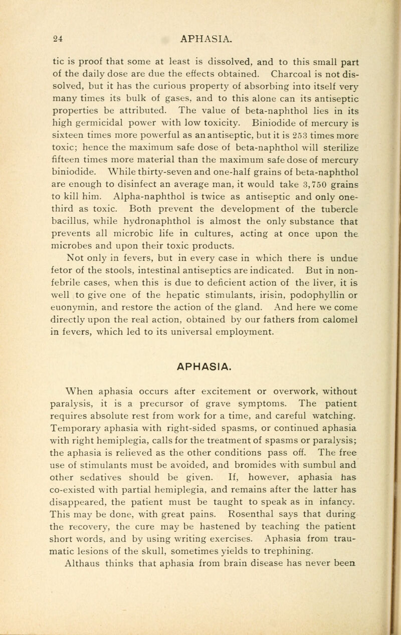 tic is proof that some at least is dissolved, and to this small part of the daily dose are due the effects obtained. Charcoal is not dis- solved, but it has the curious property of absorbing into itself very many times its bulk of gases, and to this alone can its antiseptic properties be attributed. The value of beta-naphthol lies in its high germicidal power with low toxicity. Biniodide of mercury is sixteen times more powerful as an antiseptic, but it is 253 times more toxic; hence the maximum safe dose of beta-naphthol will sterilize fifteen times more material than the maximum safe dose of mercury biniodide. While thirty-seven and one-half grains of beta-naphthol are enough to disinfect an average man, it would take 3,750 grains to kill him. Alpha-naphthol is twice as antiseptic and only one- third as toxic. Both prevent the development of the tubercle bacillus, while hydronaphthol is almost the only substance that prevents all microbic life in cultures, acting at once upon the microbes and upon their toxic products. Not only in fevers, but in every case in which there is undue fetor of the stools, intestinal antiseptics are indicated. But in non- febrile cases, when this is due to deficient action of the liver, it is well to give one of the hepatic stimulants, irisin, podophyllin or euonymin, and restore the action of the gland. And here we come directly upon the real action, obtained by our fathers from calomel in fevers, which led to its universal employment. APHASIA. When aphasia occurs after excitement or overwork, without paralysis, it is a precursor of grave symptoms. The patient requires absolute rest from work for a time, and careful watching. Temporary aphasia with right-sided spasms, or continued aphasia with right hemiplegia, calls for the treatment of spasms or paralysis; the aphasia is relieved as the other conditions pass off. The free use of stimulants must be avoided, and bromides with sumbul and other sedatives should be given. If, however, aphasia has co-existed with partial hemiplegia, and remains after the latter has disappeared, the patient must be taught to speak as in infancy. This may be done, with great pains. Rosenthal says that during the recovery, the cure may be hastened by teaching the patient short words, and by using writing exercises. Aphasia from trau- matic lesions of the skull, sometimes yields to trephining. Althaus thinks that aphasia from brain disease has never beea