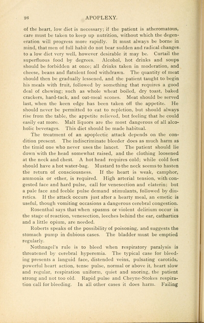 of the heart, low diet is necessary; if the patient is atheromatous, care must be taken to keep up nutrition, without which the degen- eration will progress more rapidly. It must always be borne in mind, that men of full habit do not bear sudden and radical changes- to a low diet very well, however desirable it may be. Curtail the superfluous food by degrees. Alcohol, hot drinks and soups should be forbidden at once; all drinks taken in moderation, and cheese, beans and flatulent food withdrawn. The quantity of meat should then be gradually lessened, and the patient taught to begin his meals with fruit, followed by something that requires a good deal of chewing; such as whole wheat boiled, dry toast, baked crackers, hard-tack, and oat-meal scones. Meat should be served last, when the keen edge has been taken off the appetite. He should never be permitted to eat to repletion, but should always rise from the table, the appetite relieved, but feeling that he could easily eat more. Malt liquors are the most dangerous of all alco- holic beverages. This diet should be made habitual. The treatment of an apoplectic attack depends on the con- dition present. The indiscriminate bleeder does as much harm as the timid one who never uses the lancet. The patient should lie down with the head somewhat raised, and the clothing loosened at the neck and chest. A hot head requires cold; while cold feet should have a hot water-bag. Mustard to the neck seems to hasten the return of consciousness. If the heart is weak, camphor, ammonia or ether, is required. High arterial tension, with con- gested face and hard pulse, call for venesection and elaterin; but a pale face and feeble pulse demand stimulants, followed by diu- retics. If the attack occurs just after a hearty meal, an emetic is useful, though vomiting occasions a dangerous cerebral congestion. Rosenthal says that when spasms or violent delirium occur in the stage of reaction, venesection, leeches behind the ear, cathartics and a little opium, are needed. Roberts speaks of the possibility of poisoning, and suggests the stomach pump in dubious cases. The bladder must be emptied regularly. Nothnagel's rule is to bleed when respiratory paralysis is threatened by cerebral hyperemia. The typical case for bleed- ing presents a languid face, distended veins, pulsating carotids, powerful heart action, tense pulse, normal or above it, heart slow and regular, respiration uniform, quiet and snoring, the patient strong and not too old. Rapid pulse and Cheyne-Stokes respira- tion call for bleeding. In all other cases it does harm. Failing .