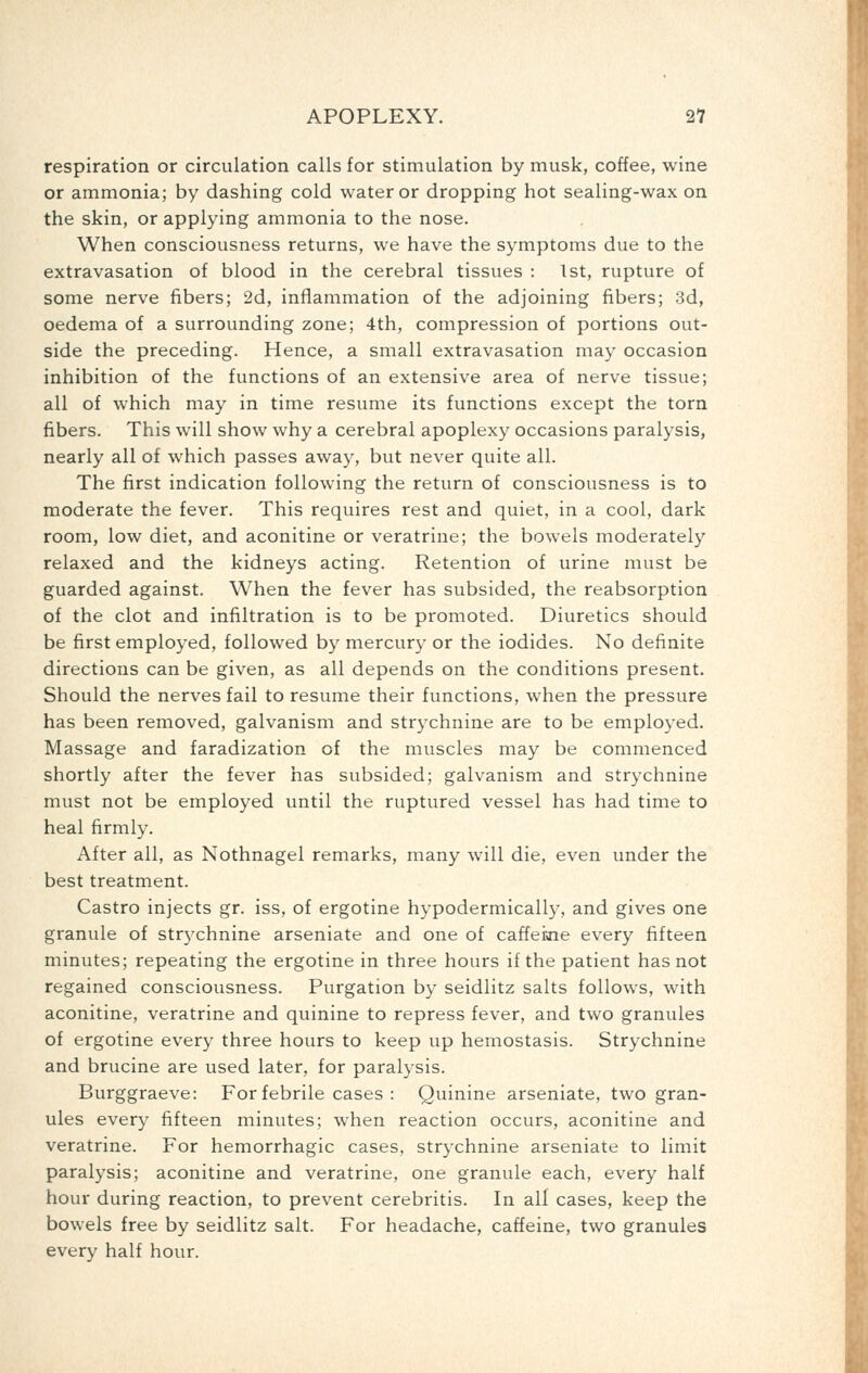 respiration or circulation calls for stimulation by musk, coffee, wine or ammonia; by dashing cold water or dropping hot sealing-wax on the skin, or applying ammonia to the nose. When consciousness returns, we have the symptoms due to the extravasation of blood in the cerebral tissues : 1st, rupture of some nerve fibers; 2d, inflammation of the adjoining fibers; 3d, oedema of a surrounding zone; 4th, compression of portions out- side the preceding. Hence, a small extravasation may occasion inhibition of the functions of an extensive area of nerve tissue; all of which may in time resume its functions except the torn fibers. This will show why a cerebral apoplexy occasions paralysis, nearly all of which passes away, but never quite all. The first indication following the return of consciousness is to moderate the fever. This requires rest and quiet, in a cool, dark room, low diet, and aconitine or veratrine; the bowels moderately relaxed and the kidneys acting. Retention of urine must be guarded against. When the fever has subsided, the reabsorption of the clot and infiltration is to be promoted. Diuretics should be first employed, followed by mercury or the iodides. No definite directions can be given, as all depends on the conditions present. Should the nerves fail to resume their functions, when the pressure has been removed, galvanism and strychnine are to be employed. Massage and faradization of the muscles may be commenced shortly after the fever has subsided; galvanism and strychnine must not be employed until the ruptured vessel has had time to heal firmly. After all, as Nothnagel remarks, many will die, even under the best treatment. Castro injects gr. iss, of ergotine hypodermically, and gives one granule of strjxhnine arseniate and one of caffeiaie every fifteen minutes; repeating the ergotine in three hours if the patient has not regained consciousness. Purgation by seidlitz salts follows, with aconitine, veratrine and quinine to repress fever, and two granules of ergotine every three hours to keep up hemostasis. Strychnine and brucine are used later, for paralysis. Burggraeve: For febrile cases : Quinine arseniate, two gran- ules every fifteen minutes; when reaction occurs, aconitine and veratrine. For hemorrhagic cases, strychnine arseniate to limit paralysis; aconitine and veratrine, one granule each, every half hour during reaction, to prevent cerebritis. In all cases, keep the bowels free by seidlitz salt. For headache, caffeine, two granules every half hour.