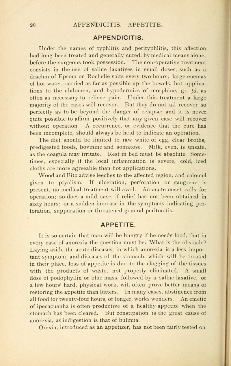 APPENDICITIS. Under the names of typhlitis and perityphlitis, this affection had long been treated and generally cured, by medical means alone, before the surgeons took possession. The non-operative treatment consists in the use of saline laxatives in small doses, such as a drachm of Epsom or Rochelle salts every two hours; large enemas of hot water, carried as far as possible up the bowels, hot applica- tions to the abdomen, and hypodermics of morphine, gr. y^, as often as necessary to relieve pain. Under this treatment a large majority of the cases will recover. But they do not all recover so perfectly as to be beyond the danger of relapse; and it is never quite possible to affirm positively that any given case will recover without operation. A recurrence, or evidence that the cure has been incomplete, should always be held to indicate an operation. The diet should be limited to raw white of egg, clear broths, predigested foods, bovinine and somatose. Milk, even, is unsafe, as the coagula may irritate. Rest in bed must be absolute. Some- times, especially if the local inflammation is severe, cold, iced cloths are more agreeable than hot applications. Wood and Fitz advise leeches to the affected region, and calomel given to ptyalism. If ulceration, perforation or gangrene is present, no medical treatment will avail. An acute onset calls for operation; so does a mild case, if relief has not been obtained in sixty hours; or a sudden increase in the symptoms indicating per- foration, suppuration or threatened general peritonitis. APPETITE. It is so certain that man will be hungry if he needs food, that in every case of anorexia the question must be: What is the obstacle? Laying aside the acute diseases, in which anorexia is a less impor- tant symptom, and diseases of the stomach, which will be treated in their place, loss of appetite is due to the clogging of the tissues with the products of waste, not properly eliminated. A small dose of podophyllin or blue mass, followed by a saline laxative, or a few hours' hard, physical work, will often prove better means of restoring the appetite than bitters. In many cases, abstinence from all food for twenty-four hours, or longer, works wonders. An emetic of ipecacuanha is often productive of a healthy appetite when the stomach has been cleared. But constipation is the great cause of anorexia, as indigestion is that of bulimia. Orexin, introduced as an appetizer, has not been fairly tested on