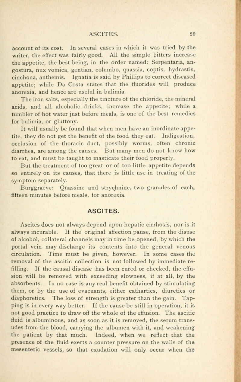 account of its cost. In several cases in which it was tried by the writer, the effect was fairly good. All the simple bitters increase the appetite, the best being, in the order named: Serpentaria, an- gostura, nux vomica, gentian, columbo, quassia, coptis, hydrastis, cinchona, anthemis. Ignatia is said by Phillips to correct diseased appetite; while Da Costa states that the fluorides will produce anorexia, and hence are useful in bulimia. The iron salts, especially the tincture of the chloride, the mineral acids, and all alcoholic drinks, increase the appetite; while a tumbler of hot water just before meals, is one of the best remedies for bulimia, or gluttony. It will usually be found that when men have an inordinate appe- tite, they do not get the benefit of the food they eat. Indigestion, occlusion of the thoracic duct, possibly worms, often chronic diarrhea, are among the causes. But many men do not know how to eat, and must be taught to masticate their food properly. But the treatment of too great or of too little appetite depends so entirely on its causes, that there is little use in treating of the symptom separately. Burggraeve: Quassine and strychnine, two granules of each, fifteen minutes before meals, for anorexia. ASCITES. Ascites does not always depend upon hepatic cirrhosis, nor is it always incurable. If the original affection pause, from the disuse of alcohol, collateral channels may in time be opened, by which the portal vein may discharge its contents into the general venous circulation. Time must be given, however. In some cases the removal of the ascitic collection is not followed by immediate re- filling. If the causal disease has been cured or checked, the effu- sion will be removed with exceeding slowness, if at all, by the absorbents. In no case is any real benefit obtained by stimulating them, or by the use of evacuants, either cathartics, diuretics or diaphoretics. The loss of strength is greater than the gain. Tap- ping is in every way better. If the cause be still in operation, it is not good practice to draw off the whole of the effusion. The ascitic fluid is albuminous, and as soon as it is removed, the serum trans- udes from the blood, carrying the albumen with it, and weakening the patient by that much. Indeed, when we reflect that the presence of the fluid exerts a counter pressure on the walls of the mesenteric vessels, so that exudation will only occur when the