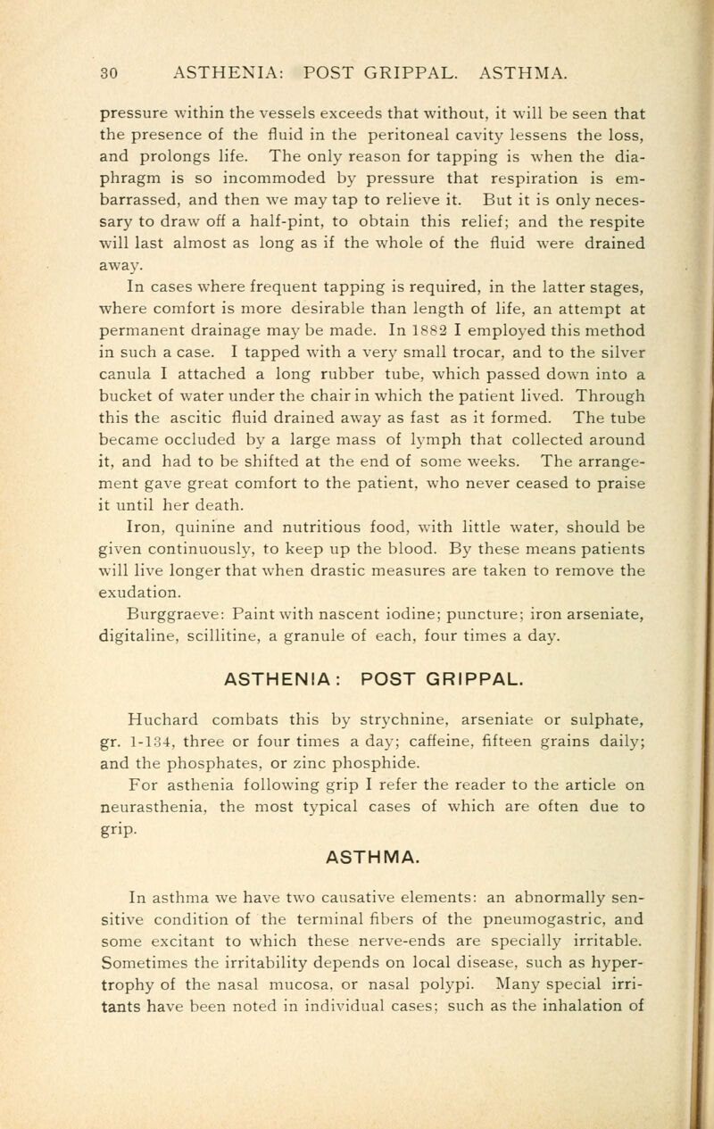 pressure within the vessels exceeds that without, it will be seen that the presence of the fluid in the peritoneal cavity lessens the loss, and prolongs life. The only reason for tapping is when the dia- phragm is so incommoded by pressure that respiration is em- barrassed, and then we may tap to relieve it. But it is only neces- sary to draw off a half-pint, to obtain this relief; and the respite will last almost as long as if the whole of the fluid were drained away. In cases where frequent tapping is required, in the latter stages, where comfort is more desirable than length of life, an attempt at permanent drainage may be made. In 1882 I employed this method in such a case. I tapped with a very small trocar, and to the silver canula I attached a long rubber tube, which passed down into a bucket of water under the chair in which the patient lived. Through this the ascitic fluid drained away as fast as it formed. The tube became occluded by a large mass of lymph that collected around it, and had to be shifted at the end of some weeks. The arrange- ment gave great comfort to the patient, who never ceased to praise it until her death. Iron, quinine and nutritious food, with little water, should be given continuously, to keep up the blood. By these means patients will live longer that when drastic measures are taken to remove the exudation. Burggraeve: Paint with nascent iodine; puncture; iron arseniate, digitaline, scillitine, a granule of each, four times a day. ASTHENIA: POSTGRIPPAL. Huchard combats this by strychnine, arseniate or sulphate, gr. 1-134, three or four times a day; caffeine, fifteen grains daily; and the phosphates, or zinc phosphide. For asthenia following grip I refer the reader to the article on neurasthenia, the most typical cases of which are often due to grip- ASTHMA. In asthma we have two causative elements: an abnormally sen- sitive condition of the terminal fibers of the pneumogastric, and some excitant to which these nerve-ends are specially irritable. Sometimes the irritability depends on local disease, such as hyper- trophy of the nasal mucosa, or nasal polypi. Many special irri- tants have been noted in individual cases; such as the inhalation of
