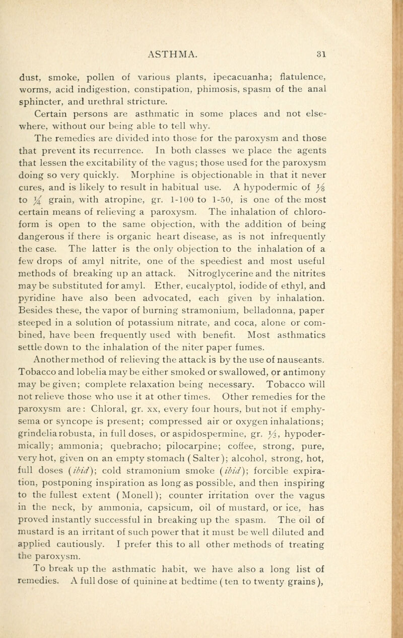 dust, smoke, pollen of various plants, ipecacuanha; flatulence, worms, acid indigestion, constipation, phimosis, spasm of the anal sphincter, and urethral stricture. Certain persons are asthmatic in some places and not else- where, without our being able to tell why. The remedies are divided into those for the paroxysm and those that prevent its recurrence. In both classes we place the agents that lessen the excitability of the vagus; those used for the paroxysm doing so very quickly. Morphine is objectionable in that it never cures, and is likely to result in habitual use. A hypodermic of ^ to yl grain, with atropine, gr. 1-100 to 1-50, is one of the most certain means of relieving a paroxysm. The inhalation of chloro- form is open to the same objection, with the addition of being dangerous if there is organic heart disease, as is not infrequently the case. The latter is the only objection to the inhalation of a few drops of amyl nitrite, one of the speediest and most useful methods of breaking up an attack. Nitroglycerine and the nitrites may be substituted for amyl. Ether, eucalyptol, iodide of ethyl, and pyridine have also been advocated, each given by inhalation. Besides these, the vapor of burning stramonium, belladonna, paper steeped in a solution of potassium nitrate, and coca, alone or com- bined, have been frequently used with benefit. Most asthmatics settle down to the inhalation of the niter paper fumes. Another method of relieving the attack is by the use of nauseants. Tobacco and lobelia may be either smoked or swallowed, or antimony may be given; complete relaxation being necessary. Tobacco will not relieve those who use it at other times. Other remedies for the paroxysm are: Chloral, gr. xx, every four hours, but not if emphy- sema or syncope is present; compressed air or oxygen inhalations; grindeliarobusta, in full doses, or aspidospermine, gr. yi, hypoder- mically; ammonia; quebracho; pilocarpine; coffee, strong, pure, very hot, given on an empty stomach (Salter); alcohol, strong, hot, full doses [ibid); cold stramonium smoke [ibid); forcible expira- tion, postponing inspiration as long as possible, and then inspiring to the fullest extent (Monell); counter irritation over the vagus in the neck, by ammonia, capsicum, oil of mustard, or ice, has proved instantly successful in breaking up the spasm. The oil of mustard is an irritant of such power that it must be well diluted and applied cautiously. I prefer this to all other methods of treating the paroxysm. To break up the asthmatic habit, we have also a long list of remedies. A full dose of quinine at bedtime (ten to twenty grains),