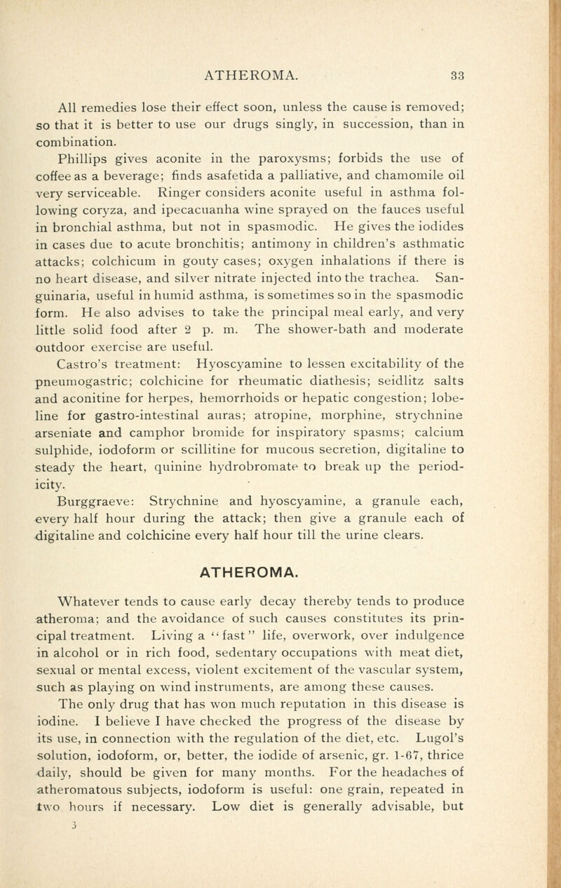 All remedies lose their effect soon, unless the cause is removed; so that it is better to use our drugs singly, in succession, than in combination. Phillips gives aconite in the paroxysms; forbids the use of coffee as a beverage; finds asafetida a palliative, and chamomile oil very serviceable. Ringer considers aconite useful in asthma fol- lowing coryza, and ipecacuanha wine sprayed on the fauces useful in bronchial asthma, but not in spasmodic. He gives the iodides in cases due to acute bronchitis; antimony in children's asthmatic attacks; colchicum in gouty cases; oxygen inhalations if there is no heart disease, and silver nitrate injected into the trachea. San- guinaria, useful in humid asthma, is sometimes so in the spasmodic form. He also advises to take the principal meal early, and very little solid food after 2 p. m. The shower-bath and moderate outdoor exercise are useful. Castro's treatment: Hyoscyamine to lessen excitability of the pneumogastric; colchicine for rheumatic diathesis; seidlitz salts and aconitine for herpes, hemorrhoids or hepatic congestion; lobe- line for gastro-intestinal auras; atropine, morphine, strychnine arseniate and camphor bromide for inspiratory spasms; calcium sulphide, iodoform or scillitine for mucous secretion, digitaline to steady the heart, quinine hydrobromate to break up the period- icity. Burggraeve: Strychnine and hyoscyamine, a granule each, every half hour during the attack; then give a granule each of digitaline and colchicine every half hour till the urine clears. ATHEROMA. Whatever tends to cause early decay thereby tends to produce atheroma; and the avoidance of such causes constitutes its prin- cipal treatment. Living a fast life, overwork, over indulgence in alcohol or in rich food, sedentary occupations with meat diet, sexual or mental excess, violent excitement of the vascular system, such as playing on wind instruments, are among these causes. The only drug that has won much reputation in this disease is iodine. I believe I have checked the progress of the disease by its use, in connection with the regulation of the diet, etc. Lugol's solution, iodoform, or, better, the iodide of arsenic, gr. 1-67, thrice daily, should be given for many months. For the headaches of atheromatous subjects, iodoform is useful: one grain, repeated in two hours if necessary. Low diet is generally advisable, but