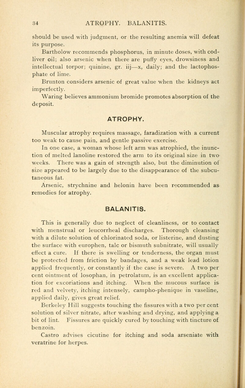 should be used with judgment, or the resulting anemia will defeat its purpose. Bartholow recommends phosphorus, in minute doses, with cod- liver oil; also arsenic when there are puffy eyes, drowsiness and intellectual torpor; quinine, gr. iij—x, daily; and the lactophos- phate of lime. Brunton considers arsenic of great value when the kidneys act imperfectly. Waring believes ammonium bromide promotes absorption of the deposit. ATROPHY. Muscular atrophy requires massage, faradization with a current too weak to cause pain, and gentle passive exercise. In one case, a woman whose left arm was atrophied, the inunc- tion of melted lanoline restored the arm to its original size in two weeks. There was a gain of strength also, but the diminution of size appeared to be largely due to the disappearance of the subcu- taneous fat. Arsenic, strychnine and helonin have been recommended as remedies for atrophy. BALANITIS. This is generally due to neglect of cleanliness, or to contact with menstrual or leucorrheal discharges. Thorough cleansing with a dilute solution of chlorinated soda, or listerine, and dusting the surface with europhen, talc or bismuth subnitrate, will usually effect a cure. If there is swelling or tenderness, the organ must be protected from friction by bandages, and a weak lead lotion applied frequently, or constantly if the case is severe. A two per cent ointment of losophan, in petrolatum, is an excellent applica- tion for excoriations and itching. When the mucous surface is red and velvety, itching intensely, campho-phenique in vaseline, applied daily, gives great relief. Berkeley Hill suggests touching the fissures with a two per cent solution of silver nitrate, after washing and drying, and applying a bit of lint. Fissures are quickly cured by touching with tincture of benzoin. Castro advises cicutine for itching and soda arseniate with, veratrine for herpes.