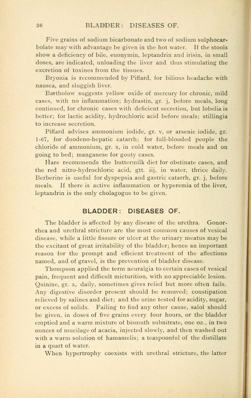 Five grains of sodium bicarbonate and two of sodium sulphocar- bolate may with advantage be given in the hot water. If the stools show a deficiency of bile, euonymin, leptandrin and irisin, in small doses, are indicated, unloading the liver and thus stimulating the excretion of toxines from the tissues. Bryonia is recommended by Piffard, for bilious headache with nausea, and sluggish liver. Bartholow suggests yellow oxide of mercury for chronic, mild cases, with no inflammation; hydrastin, gr. j, before meals, long continued, for chronic cases wath deficient secretion, but lobelia is better; for lactic acidity, hydrochloric acid before meals; stillingia to increase secretion. Piffard advises ammonium iodide, gr. v, or arsenic iodide, gr. 1-67, for duodeno-hepatic catarrh; for full-blooded people the chloride of ammonium, gr. x, in cold water, before meals and on going to bed; manganese for gouty cases. Hare recommends the buttermilk diet for obstinate cases, and the red nitro-hydrochloric acid, gtt. iij, in water, thrice daily. Berberine is useful for dyspepsia and gastric catarrh, gr. j, before meals. If there is active inflammation or hyperemia of the liver, leptandrin is the only cholagogue to be given. BLADDER: DISEASES OF. The bladder is affected by any disease of the urethra. Gonor- rhea and urethral stricture are the most common causes of vesical disease, while a little fissure or ulcer at the urinary meatus may be the excitant of great irritability of the bladder; hence an important reason for the prompt and efficient treatment of the affections named, and of gravel, is the prevention of bladder disease. Thompson applied the term neuralgia to certain cases of vesical pain, frequent and difficult micturition, with no appreciable lesion. Quinine, gr. x, daily, sometimes gives relief but more often fails. Any digestive disorder present should be removed; constipation relieved by salines and diet; and the urine tested for acidity, sugar, or excess of solids. Failing to find any other cause, salol should be given, in doses of five grains every four hours, or the bladder emptied and a warm mixture of bismuth subnitrate, one oz., in two ounces of mucilage of acacia, injected slowly, and then washed out with a warm solution of hamamelis; a teaspoonful of the distillate in a quart of water. When hypertrophy coexists with urethral stricture, the latter