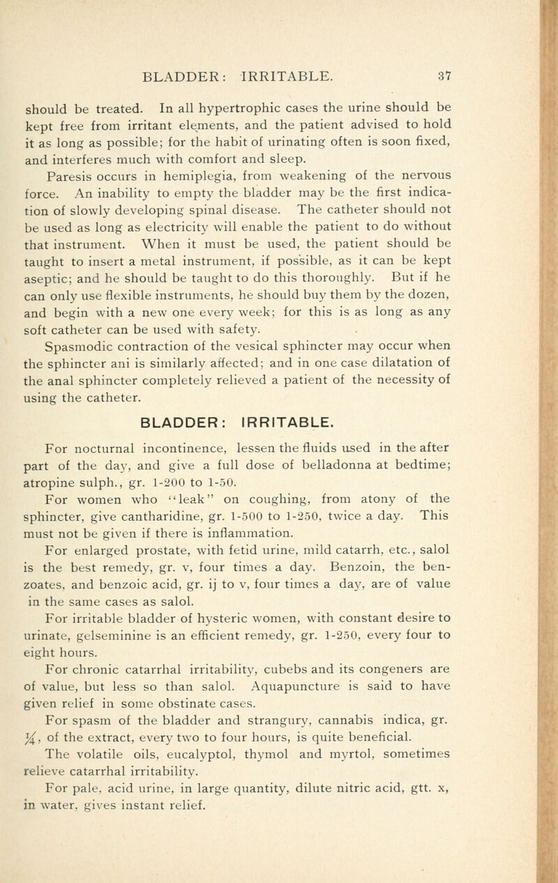 should be treated. In all hypertrophic cases the urine should be kept free from irritant ele^ments, and the patient advised to hold it as long as possible; for the habit of urinating often is soon fixed, and interferes much with comfort and sleep. Paresis occurs in hemiplegia, from weakening of the nervous force. An inability to empty the bladder may be the first indica- tion of slowly developing spinal disease. The catheter should not be used as long as electricity will enable the patient to do without that instrument. When it must be used, the patient should be taught to insert a metal instrument, if possible, as it can be kept aseptic; and he should be taught to do this thoroughly. But if he can only use flexible instruments, he should buy them by the dozen, and begin with a new one every week; for this is as long as any soft catheter can be used with safety. Spasmodic contraction of the vesical sphincter may occur when the sphincter ani is similarly affected; and in one case dilatation of the anal sphincter completely relieved a patient of the necessity of using the catheter. BLADDER: IRRITABLE. For nocturnal incontinence, lessen the fluids used in the after part of the day, and give a full dose of belladonna at bedtime; atropine sulph., gr. 1-200 to 1-50. For women who leak on coughing, from atony of the sphincter, give cantharidine, gr. 1-500 to 1-250, twice a day. This must not be given if there is inflammation. For enlarged prostate, with fetid urine, mild catarrh, etc., salol is the best remedy, gr. v, four times a day. Benzoin, the ben- zoates, and benzoic acid, gr. ij to v, four times a day, are of value in the same cases as salol. For irritable bladder of hysteric women, with constant desire to urinate, gelseminine is an efficient remedy, gr. 1-250, every four to eight hours. For chronic catarrhal irritability, cubebs and its congeners are of value, but less so than salol. Aquapuncture is said to have given relief in some obstinate cases. For spasm of the bladder and strangury, cannabis indica, gr. ^, of the extract, every two to four hours, is quite beneficial. The volatile oils, eucalyptol, thymol and myrtol, sometimes relieve catarrhal irritability. For pale, acid urine, in large quantity, dilute nitric acid, gtt. x, in water, gives instant relief.