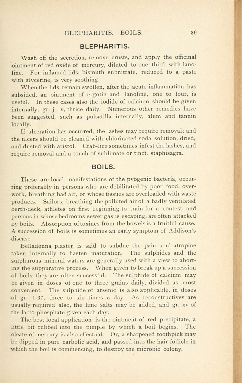 BLEPHARITIS. Wash off the secretion, remove crusts, and apply the ofiEicinal •ointment of red oxide of mercury, dihited to one- third with lano- line. For inflamed lids, bismuth subnitrate, reduced to a paste with glycerine, is very soothing. When the lids remain swollen, after the acute inflammation has subsided, an ointment of ergotin and lanoline, one to four, is useful. In these cases also the iodide of calcium should be given internally, gr. j—v, thrice daily. Numerous other remedies have been suggested, such as pulsatilla internally, alum and tannin locally. If ulceration has occurred, the lashes may require removal; and the ulcers should be cleaned with chlorinated soda solution, dried, and dusted with aristol. Crab-lice sometimes infest the lashes, and require removal and a touch of sublimate or tinct. staphisagra. BOILS. These are local manifestations of the pyogenic bacteria, occur- ring preferably in persons who are debilitated by poor food, over- work, breathing bad air, or whose tissues are overloaded with waste products. Sailors, breathing the polluted air of a badly ventilated berth-deck, athletes on first beginning to train for a contest, and persons in whose bedrooms sewer gas is escaping, are often attacked by boils. Absorption of toxines from the bowels is a fruitful cause. A succession of boils is sometimes an early symptom of Addison's disease. Belladonna plaster is said to subdue the pain, and atropine taken internally to hasten maturation. The sulphides and the sulphurous mineral waters are generally used with a view to abort- ing the suppurative process. When given to break up a succession of boils they are often successful. The sulphide of calcium may be given in doses of one to three grains daily, divided as most convenient. The sulphide of arsenic is also applicable, in doses of gr. 1-6Y, three to six times a day. As reconstructives are usually required also, the lime salts may be added, and gr. xv of the lacto-phosphate given each day. The best local application is the ointment of red precipitate, a little bit rubbed into the pimple by which a boil begins. The oleate of mercury is also effectual. Or, a sharpened toothpick may be dipped in pure carbolic acid, and passed into the hair follicle in which the boil is commencing, to destroy the microbic colony.