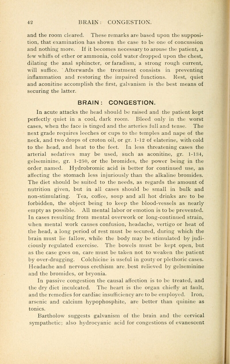 and the room cleared. These remarks are based upon the supposi- tion, that examination has shown the case to be one of concussion and nothing more. If it becomes necessary to arouse the patient, a few whiffs of ether or ammonia, cold water dropped upon the chest, dilating the anal sphincter, or faradism, a strong rough current, will suffice. ^ Afterwards the treatment consists in preventing inflammation and restoring the impaired functions. Rest, quiet and aconitine accomplish the first, galvanism is the best means of securing the latter. BRAIN: CONGESTION. In acute attacks the head should be raised and the patient kept perfectly quiet in a cool, dark room. Bleed only in the worst cases, when the face is tinged and the arteries full and tense. The next grade requires leeches or cups to the temples and nape of the neck, and two drops of croton oil, or gr. 1-12 of elaterine, with cold to the head, and heat to the feet. In less threatening cases the arterial sedatives may be used, such as aconitine, gr. 1-134, gelseminine, gr. 1-250, or the bromides, the power being in the order named. Hydrobromic acid is better for continued use, as affecting the stomach less injuriously than the alkaline bromides. The diet should be suited to the needs, as regards the amount of nutrition given, but in all cases should be small in bulk and non-stimulating. Tea, coffee, soup and all hot drinks are to be forbidden, the object being to keep the blood-vessels as nearly empty as possible. All mental labor or emotion is to be prevented. In cases resulting from mental overwork or long-continued strain, when mental work causes confusion, headache, vertigo or heat of the head, a long period of rest must be secured, during which the brain must lie fallow, while the body may be stimulated by judi- ciously regulated exercise. The bowels must be kept open, but as the case goes on, care must be taken not to weaken the patient by over-drugging. Colchicine is useful in gouty or plethoric cases. Headache and nervous erethism are best relieved by gelseminine and the bromides, or bryonia. In passive congestion the causal affection is to be treated, and the dry diet inculcated. The heart is the organ chiefly at fault, and the remedies for cardiac insufficiency are to be employed. Iron, arsenic and calcium hypophosphite, are better than quinine as tonics. Bartholow suggests galvanism of the brain and the cervical sympathetic; also hydrocyanic acid for congestions of evanescent