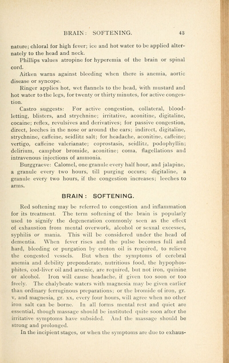 nature; chloral for high fever; ice and hot water to be applied alter- nately to the head and neck. Phillips values atropine for hyperemia of the brain or spinal cord. Aitken warns against bleeding when there is anemia, aortic disease or syncope. Ringer applies hot, wet flannels to the head, with mustard and hot water to the legs, for twenty or thirty minutes, for active conges- tion. Castro suggests: For active congestion, collateral, blood- letting, blisters, and strychnine; irritative, aconitine, digitaline, cocaine; reflex, revulsives and derivatives; for passive congestion, direct, leeches in the nose or around the ears; indirect, digitaline, strychnine, caffeine, seidlitz salt; for headache, aconitine, caffeine; vertigo, caffeine valerianate; coprostasis, seidlitz, podophyllin; delirium, camphor bromide, aconitine; coma, flagellations and intravenous injections of ammonia. Burggraeve: Calomel, one granule every half hour, and jalapine, a granule every two hours, till purging occurs; digitaline, a granule every two hours, if the congestion increases; leeches to arms. BRAIN: SOFTENING. Red softening may be referred to congestion and inflammation for its treatment. The term softening of the brain is popularly used to signify the degeneration commonly seen as the effect of exhaustion from mental overwork, alcohol or sexual excesses, syphilis or mania. This will be considered under the head of dementia. When fever rises and the pulse becomes full and hard, bleeding or purgation by croton oil is required, to relieve the congested vessels. But when the symptoms of cerebral anemia and debility preponderate, nutritious food, the hypophos- phites, cod-liver oil and arsenic, are required, but not iron, quinine or alcohol. Iron will cause headache, if given too soon or too freely. The chalybeate waters with magnesia may be given earlier than ordinary ferruginous preparations; or the bromide of iron, gr. V, and magnesia, gr. xx, every four hours, will agree when no other iron salt can be borne. In all forms mental rest and quiet are essential, though massage should be instituted quite soon after the irritative symptoms have subsided. And the massage should be strong and prolonged. In the incipient stages, or when the symptoms are due to exhaus-