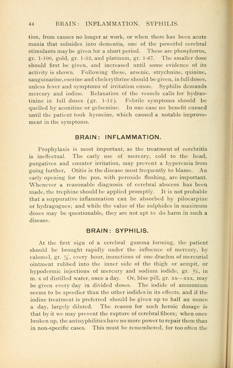 tion, from causes no longer at work, or when there has been acute mania that subsides into dementia, one of the powerful cerebral stimulants maybe given for a short period. These are phosphorus, gr. 1-100, gold, gr. 1-32, and platinum, gr. 1-6*7. The smaller dose should first be given, and increased until some evidence of its activity is shown. Following these, arsenic, strychnine, quinine, sanguinarine,eserine and chelerythrine should be given, in full doses, unless fever and symptoms of irritation ensue. Syphilis demands mercury and iodine. Relaxation of the vessels calls for hydras- tinine in full doses (gr. 1-12). Febrile symptoms should be quelled by aconitine or gelsemine. In one case no benefit ensued until the patient took hyoscine, which caused a notable improve- ment in the symptoms. BRAIN: INFLAMMATION. Prophylaxis is most important, as the treatment of cerebritis is ineffectual. The early use of mercury, cold to the head, purgatives and counter irritation, may prevent a hyperemia from going further. Otitis is the disease most frequently to blame. An early opening for the pus, with peroxide flushing, are important. Whenever a reasonable diagnosis of cerebral abscess has been made, the trephine should be applied promptly. It is not probable that a suppurative inflammation can be absorbed by pilocarpine or hydragogues; and while the value of the sulphides in maximum doses may be questionable, they are not apt to do harm in such a disease. BRAIN: SYPHILIS. At the first sign of a cerebral gumma forming, the patient should be brought rapidly under the influence of mercury, by calomel, gr. y^, every hour, inunctions of one drachm of mercurial ointment rubbed into the inner side of the thigh or armpit, or hypodermic injections of mercury and sodium iodide, gr. ^, in m. X of distilled water, once a day. Or, blue pill, gr. xx—xxx, may be given every day in divided doses. The iodide of ammonium seems to be speedier than the other iodides in its effects, and if the iodine treatment is preferred should be given up to half an ounce a day, largely diluted. The reason for such heroic dosage is that by it we may prevent the rupture of cerebral fibers; when once broken up, the antisyphilitics have no more power to repair them than in non-specific cases. This must be remembered, for too often the