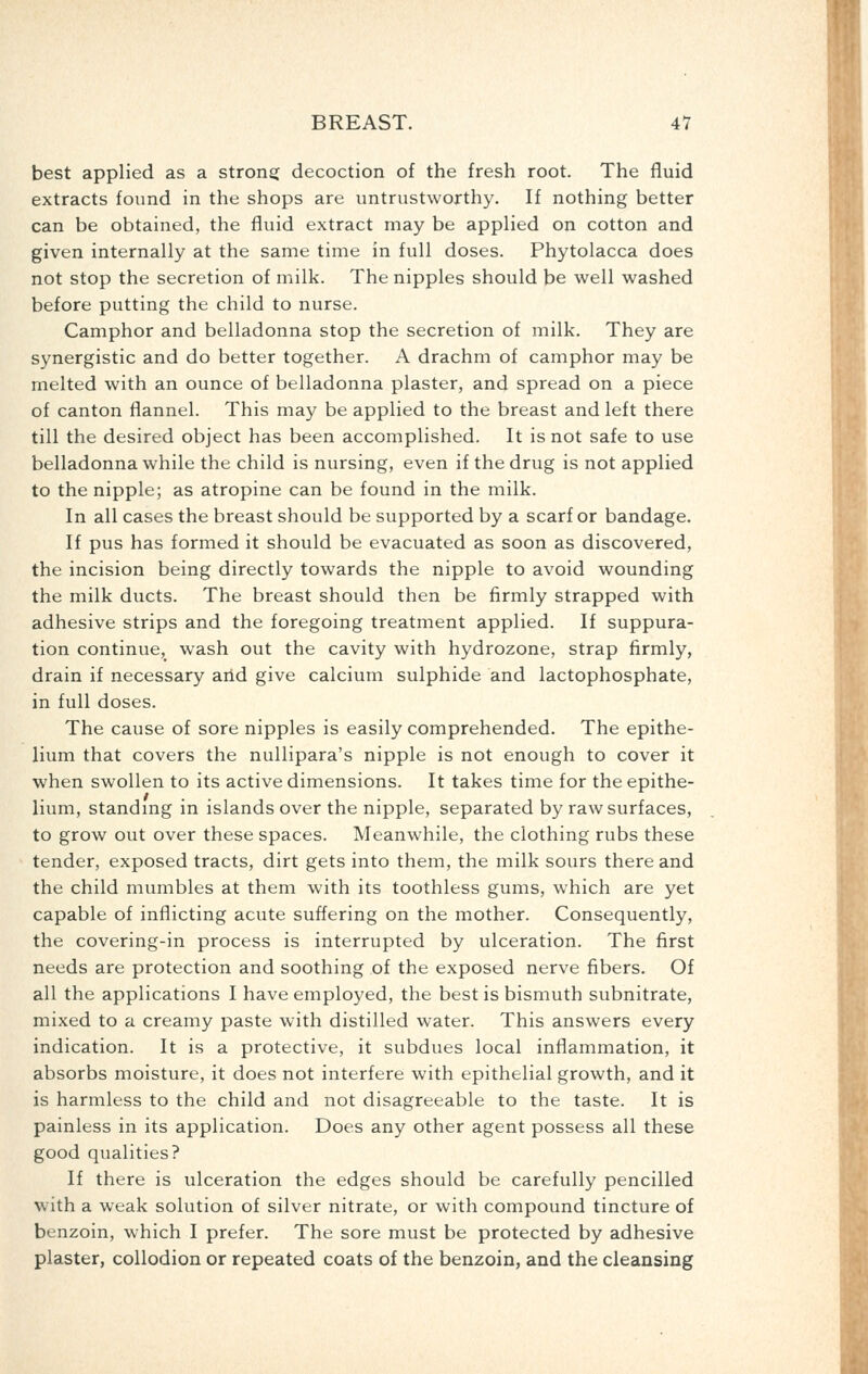 best applied as a strong: decoction of the fresh root. The fluid extracts found in the shops are untrustworthy. If nothing better can be obtained, the fluid extract may be applied on cotton and given internally at the same time in full doses. Phytolacca does not stop the secretion of milk. The nipples should be well washed before putting the child to nurse. Camphor and belladonna stop the secretion of milk. They are synergistic and do better together. A drachm of camphor may be melted with an ounce of belladonna plaster, and spread on a piece of canton flannel. This may be applied to the breast and left there till the desired object has been accomplished. It is not safe to use belladonna while the child is nursing, even if the drug is not applied to the nipple; as atropine can be found in the milk. In all cases the breast should be supported by a scarf or bandage. If pus has formed it should be evacuated as soon as discovered, the incision being directly towards the nipple to avoid wounding the milk ducts. The breast should then be firmly strapped with adhesive strips and the foregoing treatment applied. If suppura- tion continue, wash out the cavity with hydrozone, strap firmly, drain if necessary arid give calcium sulphide and lactophosphate, in full doses. The cause of sore nipples is easily comprehended. The epithe- lium that covers the nullipara's nipple is not enough to cover it when swollen to its active dimensions. It takes time for the epithe- lium, standmg in islands over the nipple, separated by raw surfaces, to grow out over these spaces. Meanwhile, the clothing rubs these tender, exposed tracts, dirt gets into them, the milk sours there and the child mumbles at them with its toothless gums, which are yet capable of inflicting acute suffering on the mother. Consequently, the covering-in process is interrupted by ulceration. The first needs are protection and soothing of the exposed nerve fibers. Of all the applications I have employed, the best is bismuth subnitrate, mixed to a creamy paste with distilled water. This answers every indication. It is a protective, it subdues local inflammation, it absorbs moisture, it does not interfere with epithelial growth, and it is harmless to the child and not disagreeable to the taste. It is painless in its application. Does any other agent possess all these good qualities? If there is ulceration the edges should be carefully pencilled with a weak solution of silver nitrate, or with compound tincture of benzoin, which I prefer. The sore must be protected by adhesive plaster, collodion or repeated coats of the benzoin, and the cleansing
