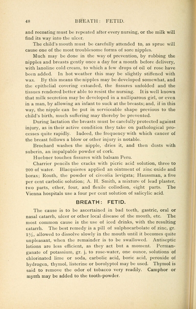 and recoating must be repeated after every nursing, or the milk will find its way into the ulcer. The child's mouth must be carefully attended to, as sprue will cause one of the most troublesome forms of sore nipples. Much may be done in the way of prevention, by rubbing the nipples and breasts gently once a day for a month before delivery, with lanoline cold cream, to which a few drops of oil of rose have been added. In hot weather this may be slightly stiffened with wax. By this means the nipples may be developed somewhat, and the epithelial covering extended, the fissures unfolded and the tissues rendered better able to resist the nursing. It is well known that milk secretion may be developed in a nuUiparous girl, or even in a man, by allowing an infant to suck at the breasts; and, if in this way, the nipple can be put in serviceable shape previous to the child's birth, much suffering may thereby be prevented. During lactation the breasts must be carefully protected against injury, as in their active condition they take on pathological pro- cesses quite rapidly. Indeed, the frequency with which cancer of the breast follows a blow or other injury is notable. Brochard washes the nipple, dries it, and then dusts with suberin, an impalpable powder of cork. Huebner touches fissures with balsam Peru. Charrier pencils the cracks with picric acid solution, three to 200 of water. Blacquieres applied an ointment of zinc oxide and borax; Routh, the powder of civeolia levigata; Haussman, a five per cent carbolic solution; A. H. Smith, a mixture of lead plaster, two parts, ether, four, and flexile collodion, eight parts. The Vienna hospitals use a four per cent solution of salicylic acid. BREATH: FETID. The cause is to be ascertained in bad teeth, gastric, oral or nasal catarrh, ulcer or other local disease of the mouth, etc. The most common cause is the use of iced drinks, with the resulting catarrh. The best remedy is a pill of sulphocarbolate of zinc, gr. 2^, allowed to dissolve slowly in the mouth until it becomes quite unpleasant, when the remainder is to be swallowed. Antiseptic lotions are less eflficient, as they act but a moment. Perman- ganate of potassium, gr. j, to rose-water, one ounce, solutions of chlorinated lime or soda, carbolic acid, boric acid, peroxide of hydrogen, thymol, listerine or borolyptol may be used. Thymol is said to remove the odor of tobacco very readily. Camphor or myrrh may be added to the tooth-powder.