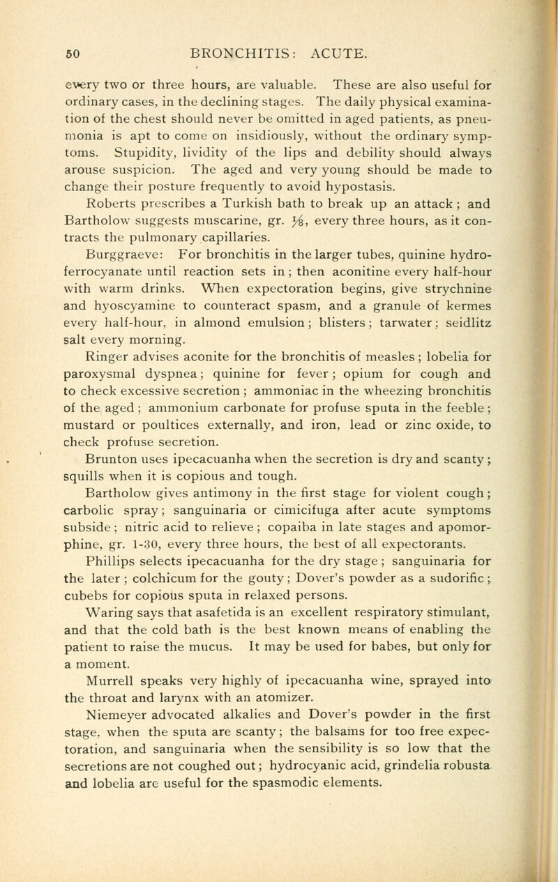 every two or three hours, are valuable. These are also useful for ordinary cases, in the declining stages. The daily physical examina- tion of the chest should never be omitted in aged patients, as pneu- monia is apt to come on insidiously, without the ordinary symp- toms. Stupidity, lividity of the lips and debility should always arouse suspicion. The aged and very young should be made to change their posture frequently to avoid hypostasis. Roberts prescribes a Turkish bath to break up an attack ; and Bartholow suggests muscarine, gr. ^, every three hours, as it con- tracts the pulmonary capillaries. Burggraeve: For bronchitis in the larger tubes, quinine hydro- ferrocyanate until reaction sets in ; then aconitine every half-hour with warm drinks. Wlien expectoration begins, give strychnine and hyoscyamine to counteract spasm, and a granule of kermes every half-hour, in almond emulsion; blisters; tarwater; seidlitz salt every morning. Ringer advises aconite for the bronchitis of measles; lobelia for paroxysmal dyspnea; quinine for fever; opium for cough and to check excessive secretion ; ammoniac in the wheezing bronchitis of the aged ; ammonium carbonate for profuse sputa in the feeble ; mustard or poultices externally, and iron, lead or zinc oxide, to check profuse secretion. Brunton uses ipecacuanha when the secretion is dry and scanty; squills when it is copious and tough. Bartholow gives antimony in the first stage for violent cough; carbolic spray; sanguinaria or cimicifuga after acute symptoms subside; nitric acid to relieve ; copaiba in late stages and apomor- phine, gr. 1-.30, every three hours, the best of all expectorants. Phillips selects ipecacuanha for the dry stage ; sanguinaria for the later ; colchicum for the gouty; Dover's powder as a sudorific; cubebs for copious sputa in relaxed persons. Waring says that asafetida is an excellent respiratory stimulant, and that the cold bath is the best known means of enabling the patient to raise the mucus. It may be used for babes, but only for a moment. Murrell speaks very highly of ipecacuanha wine, sprayed into the throat and larynx with an atomizer. Niemeyer advocated alkalies and Dover's powder in the first stage, when the sputa are scanty; the balsams for too free expec- toration, and sanguinaria when the sensibility is so low that the secretions are not coughed out; hydrocyanic acid, grindelia robusta. and lobelia are useful for the spasmodic elements. I