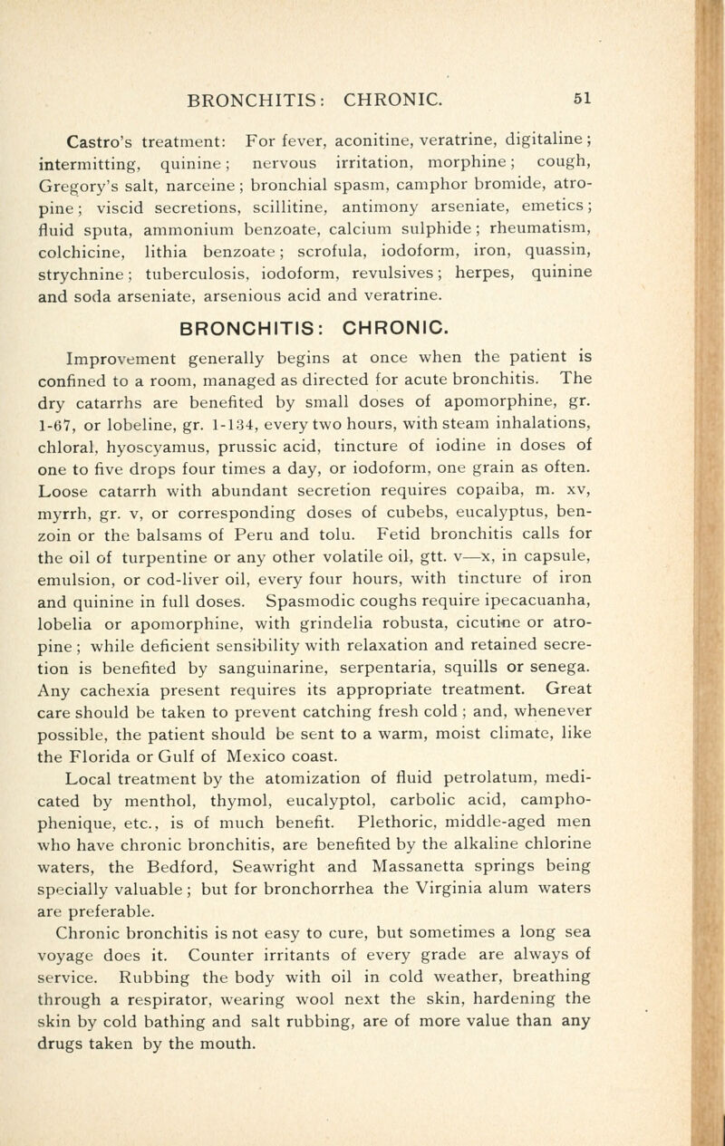 Castro's treatment: For fever, aconitine, veratrine, digitaline; intermitting, quinine; nervous irritation, morphine; cough, Gregory's salt, narceine ; bronchial spasm, camphor bromide, atro- pine ; viscid secretions, scillitine, antimony arseniate, emetics; fluid sputa, ammonium benzoate, calcium sulphide ; rheumatism, colchicine, lithia benzoate; scrofula, iodoform, iron, quassin, strychnine; tuberculosis, iodoform, revulsives; herpes, quinine and soda arseniate, arsenious acid and veratrine. BRONCHITIS: CHRONIC. Improvement generally begins at once when the patient is confined to a room, managed as directed for acute bronchitis. The dry catarrhs are benefited by small doses of apomorphine, gr. 1-67, or lobeline, gr. 1-134, every two hours, with steam inhalations, chloral, hyoscyamus, prussic acid, tincture of iodine in doses of one to five drops four times a day, or iodoform, one grain as often. Loose catarrh with abundant secretion requires copaiba, m. xv, myrrh, gr. v, or corresponding doses of cubebs, eucalyptus, ben- zoin or the balsams of Peru and tolu. Fetid bronchitis calls for the oil of turpentine or any other volatile oil, gtt. v—x, in capsule, emulsion, or cod-liver oil, every four hours, with tincture of iron and quinine in full doses. Spasmodic coughs require ipecacuanha, lobelia or apomorphine, with grindelia robusta, cicuti«e or atro- pine ; while deficient sensibility with relaxation and retained secre- tion is benefited by sanguinarine, serpentaria, squills or senega. Any cachexia present requires its appropriate treatment. Great care should be taken to prevent catching fresh cold ; and, whenever possible, the patient should be sent to a warm, moist climate, like the Florida or Gulf of Mexico coast. Local treatment by the atomization of fluid petrolatum, medi- cated by menthol, thymol, eucalyptol, carbolic acid, campho- phenique, etc., is of much benefit. Plethoric, middle-aged men who have chronic bronchitis, are benefited by the alkaline chlorine waters, the Bedford, Seawright and Massanetta springs being specially valuable; but for bronchorrhea the Virginia alum waters are preferable. Chronic bronchitis is not easy to cure, but sometimes a long sea voyage does it. Counter irritants of every grade are always of service. Rubbing the body with oil in cold weather, breathing through a respirator, wearing wool next the skin, hardening the skin by cold bathing and salt rubbing, are of more value than any drugs taken by the mouth.
