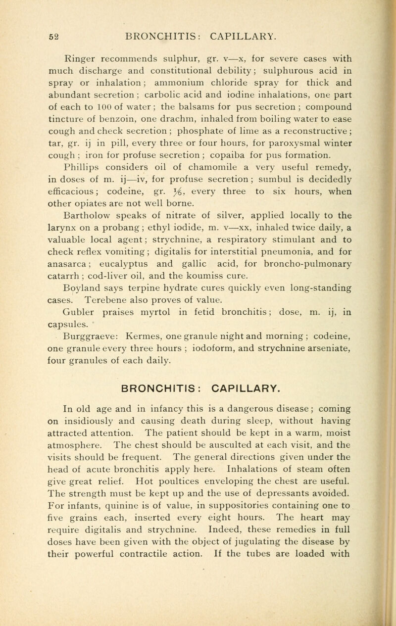 Ringer recommends sulphur, gr. v—x, for severe cases with much discharge and constitutional debility; sulphurous acid in spray or inhalation; ammonium chloride spray for thick and abundant secretion ; carbolic acid and iodine inhalations, one part of each to 100 of water; the balsams for pus secretion ; compound tincture of benzoin, one drachm, inhaled from boiling water to ease cough and check secretion; phosphate of lime as a reconstructive; tar, gr. ij in pill, every three or four hours, for paroxysmal winter cough ; iron for profuse secretion ; copaiba for pus formation. Phillips considers oil of chamomile a very useful remedy, in doses of m. ij—iv, for profuse secretion ; sumbul is decidedly efficacious; codeine, gr. }i, every three to six hours, when other opiates are not well borne. Bartholow speaks of nitrate of silver, applied locally to the larynx on a probang; ethyl iodide, m. v—xx, inhaled twice daily, a valuable local agent; strychnine, a respiratory stimulant and to check reflex vomiting; digitalis for interstitial pneumonia, and for anasarca; eucalyptus and gallic acid, for broncho-pulmonary catarrh ; cod-liver oil, and the koumiss cure. Boyland says terpine hydrate cures quickly even long-standing cases. Terebene also proves of value. Gubler praises myrtol in fetid bronchitis; dose, m. ij, in capsules. Burggraeve: Kermes, one granule night and morning ; codeine, one granule every three hours ; iodoform, and strychnine arseniate, four granules of each daily. BRONCHITIS: CAPILLARY. In old age and in infancy this is a dangerous disease; coming on insidiously and causing death during sleep, without having attracted attention. The patient should be kept in a warm, moist atmosphere. The chest should be ausculted at each visit, and the visits should be frequent. The general directions given under the head of acute bronchitis apply here. Inhalations of steam often give great relief. Hot poultices enveloping the chest are useful. The strength must be kept up and the use of depressants avoided. For infants, quinine is of value, in suppositories containing one to five grains each, inserted every eight hours. The heart may- require digitalis and strychnine. Indeed, these remedies in full doses have been given with the object of jugulating the disease by their powerful contractile action. If the tubes are loaded with