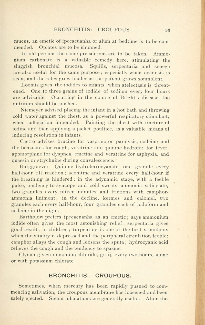 mucus, an emetic of ipecacuanha or alum at bedtime is to be com- mended. Opiates are to be shunned. In old persons the same precautions are to be taken. Ammo- nium carbonate is a valuable remedy here, stimulating the sluggish bronchial mucosa. Squills, serpentaria and senega are also useful for the same purpose ; especially when cyanosis is seen, and the rales grow louder as the patient grows somnolent. Loomis gives the iodides to infants, when atelectasis is threat- ened. One to three grains of iodide of sodium every four hours are advisable. Occurring in the course of Bright's disease, the nutrition should be pushed. Niemeyer advised placing the infant in a hot bath and throwing cold water against the chest, as a powerful respiratory stimulant, when suffocation impended. Painting the chest with tincture of iodine and then applying a jacket poultice, is a valuable means of inducing resolution in infants. Castro advises brucine for vaso-motor paralysis, codeine and the benzoates for cough, veratrine and quinine hydrofer. for fever, apomorphine for dyspnea, emetine and veratrine for asphyxia, and quassin or strychnine during convalescence. Burggraeve: Quinine hydroferrocyanate, one granule every half-hour till reaction ; aconitine and veratrine every half-hour if the breathing is hindered ; in the adynamic stage, with a feeble pulse, tendency to syncope and cold sweats, ammonia salicylate, two granules every fifteen minutes, and frictions with camphor- ammonia liniment; in the decline, kermes and calomel, two granules each every half-hour, four granules each of iodoform and codeine in the night. Bartholow prefers ipecacuanha as an emetic; says ammonium iodide often gives the most astonishing relief ; serpentaria gives good results in children ; turpentine is one of the bes.t stimulants when the vitality is depressed and the peripheral circulation feeble; camphor allays the cough and loosens the sputa; hydrocyanic acid relieves the cough and the tendency to spasms. Clymer gives ammonium chloride, gr. ij, every two hours, alone or with potassium chlorate. BRONCHITIS: CROUPOUS. Sometimes, when mercury has been rapidly pushed to com- mencing salivation, the croupous membrane has loosened and been safely ejected. Steam inhalations are generally useful. After the