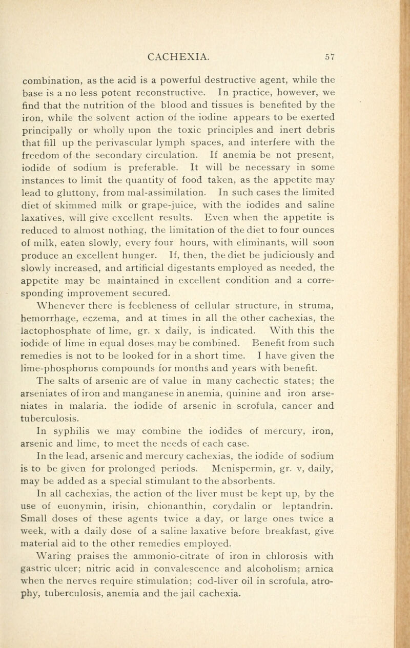 combination, as the acid is a powerful destructive agent, while the base is a no less potent reconstructive. In practice, however, we find that the nutrition of the blood and tissues is benefited by the iron, while the solvent action of the iodine appears to be exerted principally or wholly upon the toxic principles and inert debris that fill up the perivascular lymph spaces, and interfere with the freedom of the secondary circulation. If anemia be not present, iodide of sodium is preferable. It will be necessary in some instances to limit the quantity of food taken, as the appetite may lead to gluttony, from mal-assimilation. In such cases the limited diet of skimmed milk or grape-juice, with the iodides and saline laxatives, will give excellent results. Even when the appetite is reduced to almost nothing, the limitation of the diet to four ounces of milk, eaten slowly, every four hours, with eliminants, will soon produce an excellent hunger. If, then, the diet be judiciously and slowly increased, and artificial digestants employed as needed, the appetite may be maintained in excellent condition and a corre- sponding improvement secured. Whenever there is feebleness of cellular structure, in struma, hemorrhage, eczema, and at times in all the other cachexias, the lactophosphate of lime, gr. x daily, is indicated. With this the iodide of lime in equal doses may be combined. Benefit from such remedies is not to be looked for in a short time. I have given the lime-phosphorus compounds for months and years with benefit. The salts of arsenic are of value in many cachectic states; the arseniates of iron and manganese in anemia, quinine and iron arse- niates in malaria, the iodide of arsenic in scrofula, cancer and tuberculosis. In syphilis we may combine the iodides of mercury, iron, arsenic and lime, to meet the needs of each case. In the lead, arsenic and mercury cachexias, the iodide of sodium is to be given for prolonged periods. Menispermin, gr. v, daily, may be added as a special stimulant to the absorbents. In all cachexias, the action of the liver must be kept up, by the use of euonymin, irisin, chionanthin, corydalin or leptandrin. Small doses of these agents twice a day, or large ones twice a week, with a daily dose of a saline laxative before breakfast, give material aid to the other remedies employed. Waring praises the ammonio-citrate of iron in chlorosis with gastric ulcer; nitric acid in convalescence and alcoholism; arnica when the nerves require stimulation; cod-liver oil in scrofula, atro- phy, tuberculosis, anemia and the jail cachexia.