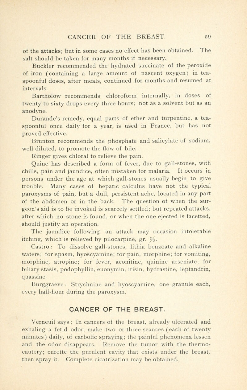 of the attacks; but in some cases no effect has been obtained. The salt should be taken for many months if necessary. Buckler recommended the hydrated succinate of the peroxide of iron (containing a large amount of nascent oxygen) in tea- spoonful doses, after meals, continued for months and resumed at intervals. Bartholow recommends chloroform internally, in doses of twenty to sixty drops every three hours; not as a solvent but as an anodyne. Durande's remedy, equal parts of ether and turpentine, a tea- spoonful once daily for a year, is used in France, but has not proved effective. Brunton recommends the phosphate and salicylate of sodium, well diluted, to promote the flow of bile. Ringer gives chloral to relieve the pain. Quine has described a form of fever, due to gall-stones, with chills, pain and jaundice, often mistaken for malaria. It occurs in persons under the age at which gall-stones usually begin to give trouble. Many cases of hepatic calculus have not the typical paroxysms of pain, but a dull, persistent ache, located in any part of the abdomen or in the back. The question of when the sur- geon's aid is to be invoked is scarcely settled; but repeated attacks, after which no stone is found, or when the one ejected is facetted, should justify an operation. The jaundice following an attack may occasion intolerable itching, which is relieved by pilocarpine, gr. y^. Castro : To dissolve gall-stones, lithia benzoate and alkaline waters; for spasm, hyoscyamine; for pain, morphine; for vomiting, morphine, atropine; for fever, aconitine, quinine arseniate; for biliary stasis, podophyllin, euonymin, irisin, hydrastine, leptandrin, quassine. Burggraeve : Strychnine and hyoscyamine, one granule each, every half-hour during the paroxysm. CANCER OF THE BREAST. Verneuil says : In cancers of the breast, already ulcerated and exhaling a fetid odor, make two or three seances (each of twenty minutes) daily, of carbolic spraying; the painful phenomena lessen and the odor disappears. Remove the tumor with the thermo- cautery; curette the purulent cavity that exists under the breast, then spray it. Complete cicatrization may be obtained.