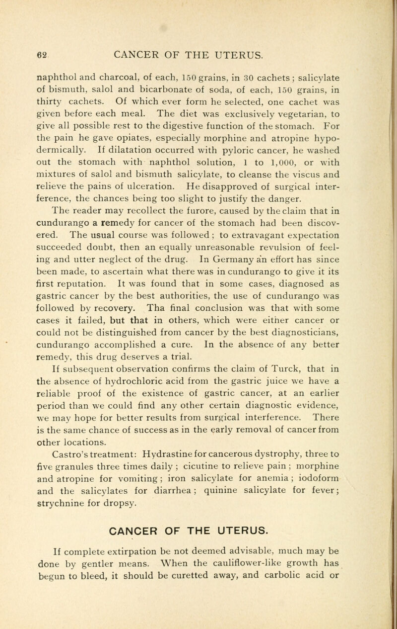 naphthol and charcoal, of each, 150 grains, in 30 cachets; salicylate of bismuth, salol and bicarbonate of soda, of each, 150 grains, in thirty cachets. Of which ever form he selected, one cachet was given before each meal. The diet was exclusively vegetarian, to give all possible rest to the digestive function of the stomach. For the pain he gave opiates, especially morphine and atropine hypo- dermically. If dilatation occurred with pyloric cancer, he washed out the stomach with naphthol solution, 1 to 1,000, or with mixtures of salol and bismuth salicylate, to cleanse the viscus and relieve the pains of ulceration. He disapproved of surgical inter- ference, the chances being too slight to justify the danger. The reader may recollect the furore, caused by the claim that in cundurango a remedy for cancer of the stomach had been discov- ered. The usual course was followed ; to extravagant expectation succeeded doubt, then an equally unreasonable revulsion of feel- ing and utter neglect of the drug. In Germany an effort has since been made, to ascertain what there was in cundurango to give it its first reputation. It was found that in some cases, diagnosed as gastric cancer by the best authorities, the use of cundurango was followed by recovery. Tha final conclusion was that with some cases it failed, but that in others, which were either cancer or could not be distinguished from cancer by the best diagnosticians, cundurango accomplished a cure. In the absence of any better remedy, this drug deserves a trial. If subsequent observation confirms the claim of Turck, that in the absence of hydrochloric acid from the gastric juice we have a reliable proof of the existence of gastric cancer, at an earlier period than we could find any other certain diagnostic evidence, we may hope for better results from surgical interference. There is the same chance of success as in the early removal of cancer from Other locations. Castro's treatment: Hydrastine for cancerous dystrophy, three to five granules three times daily ; cicutine to relieve pain ; morphine and atropine for vomiting ; iron salicylate for anemia ; iodoform and the salicylates for diarrhea; quinine salicylate for fever; strychnine for dropsy. CANCER OF THE UTERUS. If complete extirpation be not deemed advisable, much may be done by gentler means. When the cauliflower-like growth has begun to bleed, it should be curetted away, and carbolic acid or