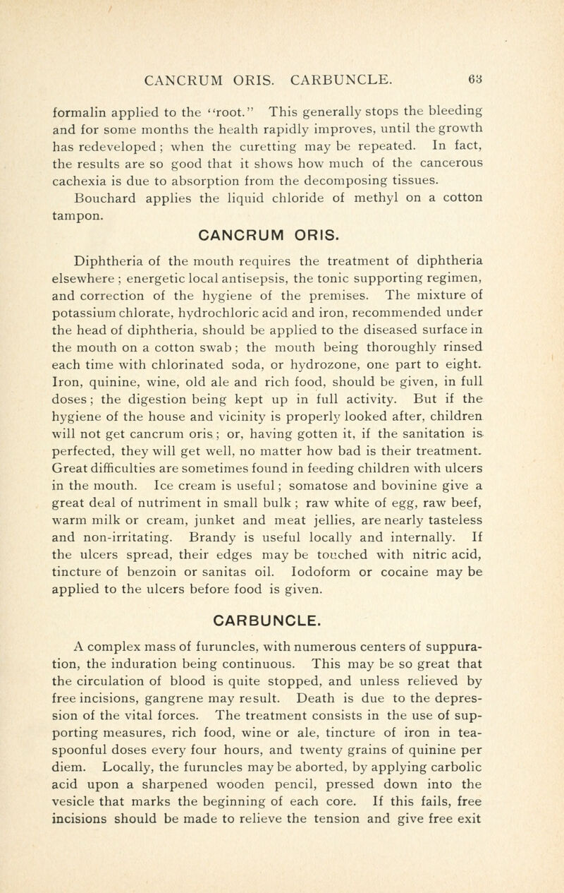 formalin applied to the root. This generally stops the bleeding and for some months the health rapidly improves, until the growth has redeveloped ; when the curetting may be repeated. In fact, the results are so good that it shows how much of the cancerous cachexia is due to absorption from the decomposing tissues. Bouchard applies the liquid chloride of methyl on a cotton tampon. CANCRUM ORIS. Diphtheria of the mouth requires the treatment of diphtheria elsewhere ; energetic local antisepsis, the tonic supporting regimen, and correction of the hygiene of the premises. The mixture of potassium chlorate, hydrochloric acid and iron, recommended under the head of diphtheria, should be applied to the diseased surface in the mouth on a cotton swab; the mouth being thoroughly rinsed each time with chlorinated soda, or hydrozone, one part to eight. Iron, quinine, wine, old ale and rich food, should be given, in full doses; the digestion being kept up in full activity. But if the hygiene of the house and vicinity is properl}' looked after, children will not get cancrum oris ; or, having gotten it, if the sanitation is. perfected, they will get well, no matter how bad is their treatment. Great difficulties are sometimes found in feeding children with ulcers in the mouth. Ice cream is useful; somatose and bovinine give a great deal of nutriment in small bulk ; raw white of egg, raw beef, warm milk or cream, junket and meat jellies, are nearly tasteless and non-irritating. Brandy is useful locally and internally. If the ulcers spread, their edges may be touched with nitric acid, tincture of benzoin or sanitas oil. Iodoform or cocaine may be applied to the ulcers before food is given. CARBUNCLE. A complex mass of furuncles, with numerous centers of suppura- tion, the induration being continuous. This may be so great that the circulation of blood is quite stopped, and unless relieved by free incisions, gangrene may result. Death is due to the depres- sion of the vital forces. The treatment consists in the use of sup- porting measures, rich food, wine or ale, tincture of iron in tea- spoonful doses every four hours, and twenty grains of quinine per diem. Locally, the furuncles may be aborted, by applying carbolic acid upon a sharpened wooden pencil, pressed down into the vesicle that marks the beginning of each core. If this fails, free incisions should be made to relieve the tension and give free exit