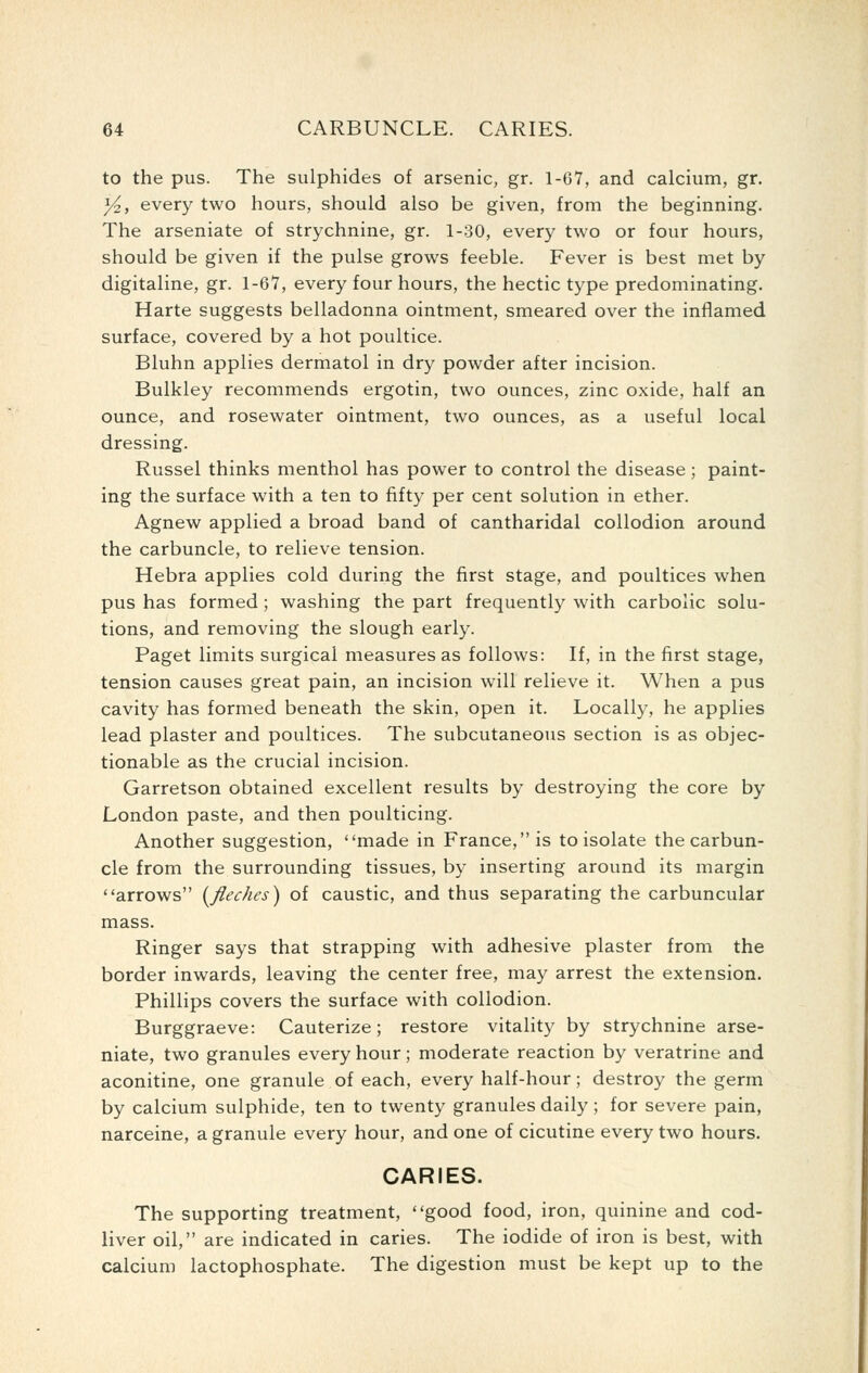 to the pus. The sulphides of arsenic, gr. 1-67, and calcium, gr. y^, every two hours, should also be given, from the beginning. The arseniate of strychnine, gr. 1-.30, every two or four hours, should be given if the pulse grows feeble. Fever is best met by digitaline, gr. 1-67, every four hours, the hectic type predominating. Harte suggests belladonna ointment, smeared over the inflamed surface, covered by a hot poultice. Bluhn applies dermatol in dry powder after incision. Bulkley recommends ergotin, two ounces, zinc oxide, half an ounce, and rosewater ointment, two ounces, as a useful local dressing. Russel thinks menthol has power to control the disease; paint- ing the surface with a ten to fifty per cent solution in ether. Agnew applied a broad band of cantharidal collodion around the carbuncle, to relieve tension. Hebra applies cold during the first stage, and poultices when pus has formed ; washing the part frequently with carbolic solu- tions, and removing the slough early. Paget limits surgical measures as follows: If, in the first stage, tension causes great pain, an incision will relieve it. When a pus cavity has formed beneath the skin, open it. Locally, he applies lead plaster and poultices. The subcutaneous section is as objec- tionable as the crucial incision. Garretson obtained excellent results by destroying the core by London paste, and then poulticing. Another suggestion, made in France, is to isolate the carbun- cle from the surrounding tissues, by inserting around its margin arrows [fleches) of caustic, and thus separating the carbuncular mass. Ringer says that strapping with adhesive plaster from the border inwards, leaving the center free, may arrest the extension. Phillips covers the surface with collodion. Burggraeve: Cauterize; restore vitality by strychnine arse- niate, two granules every hour; moderate reaction by veratrine and aconitine, one granule of each, every half-hour; destroy the germ by calcium sulphide, ten to twenty granules daily ; for severe pain, narceine, a granule every hour, and one of cicutine every two hours. CARIES. The supporting treatment, good food, iron, quinine and cod- liver oil, are indicated in caries. The iodide of iron is best, with calcium lactophosphate. The digestion must be kept up to the