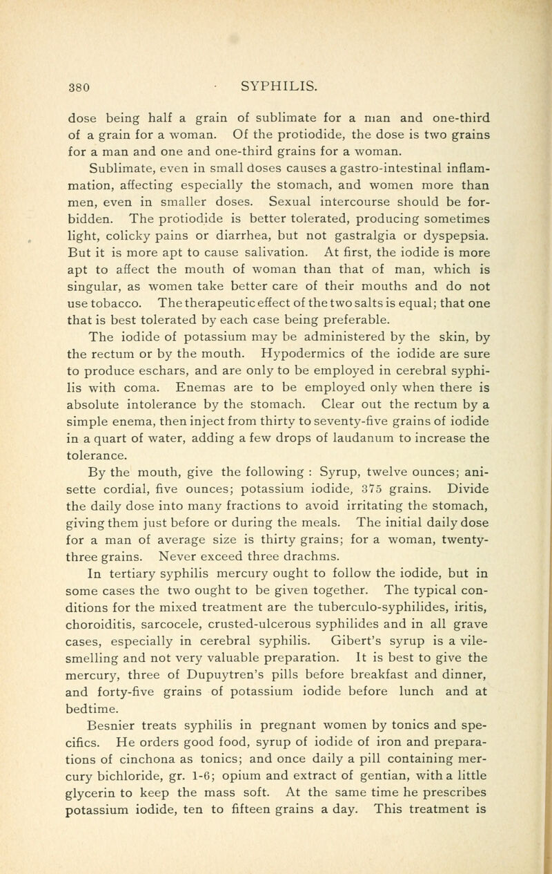 dose being half a grain of sublimate for a man and one-third of a grain for a woman. Of the protiodide, the dose is two grains for a man and one and one-third grains for a woman. Sublimate, even in small doses causes agastro-intestinal inflam- mation, affecting especially the stomach, and women more than men, even in smaller doses. Sexual intercourse should be for- bidden. The protiodide is better tolerated, producing sometimes light, colicky pains or diarrhea, but not gastralgia or dyspepsia. But it is more apt to cause salivation. At first, the iodide is more apt to affect the mouth of woman than that of man, which is singular, as women take better care of their mouths and do not use tobacco. The therapeutic effect of the two salts is equal; that one that is best tolerated by each case being preferable. The iodide of potassium may be administered by the skin, by the rectum or by the mouth. Hypodermics of the iodide are sure to produce eschars, and are only to be employed in cerebral syphi- lis with coma. Enemas are to be employed only when there is absolute intolerance by the stomach. Clear out the rectum by a simple enema, then inject from thirty to seventy-five grains of iodide in a quart of water, adding a few drops of laudanum to increase the tolerance. By the mouth, give the following : Syrup, twelve ounces; ani- sette cordial, five ounces; potassium iodide, 375 grains. Divide the daily dose into many fractions to avoid irritating the stomach, giving them just before or during the meals. The initial daily dose for a man of average size is thirty grains; for a woman, twenty- three grains. Never exceed three drachms. In tertiary syphilis mercury ought to follow the iodide, but in some cases the two ought to be given together. The typical con- ditions for the mixed treatment are the tuberculo-syphilides, iritis, choroiditis, sarcocele, crusted-ulcerous syphilides and in all grave cases, especially in cerebral syphilis. Gibert's syrup is a vile- smelling and not very valuable preparation. It is best to give the mercury, three of Dupuytren's pills before breakfast and dinner, and forty-five grains of potassium iodide before lunch and at bedtime. Besnier treats syphilis in pregnant women by tonics and spe- cifics. He orders good food, syrup of iodide of iron and prepara- tions of cinchona as tonics; and once daily a pill containing mer- cury bichloride, gr. 1-6; opium and extract of gentian, with a little glycerin to keep the mass soft. At the same time he prescribes potassium iodide, ten to fifteen grains a day. This treatment is