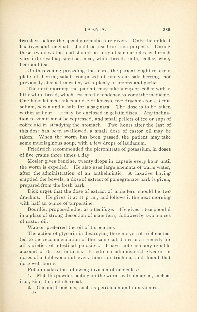 two days before the specific remedies are given. Only the mildest laxatives and enemata should be used for this purpose. During these two days the food should be only of such articles as furnish A^ery little residua; such as meat, white bread, milk, coffee, wine, beer and tea. On the evening preceding the cure, the patient ought to eat a plate of herring-salad, composed of finely-cut salt herring, not previously steeped in water, with plenty of onions and garlic. The next morning the patient may take a cup of coffee with a little white bread, which lessens the tendency to vomit the medicine. One hour later he takes a dose of kousso, five drachms for a taenia ■solium, seven and a half for a saginata. The dose is to be taken within an hour. It may be enclosed in gelatin discs. Any inclina- tion to vomit must be repressed, and small pellets of ice or sups of coffee aid in steadying the stomach. Two hours after the last of this dose has been swallowed, a small dose of castor oil may be taken. When the worm has been passed, the patient may take some mucilaginous soup, with a few drops of laudanum. Friedreich recommended the picronitrate of potassium, in doses of five grains three times a day. Hosier gives benzine, twenty drops in capsule every hour until the worm is expelled. He also uses large enemata of warm water, after the administration of an anthelmintic. A laxative having emptied the bowels, a dose of extract of pomegranate bark is given, prepared from the fresh bark. Dick urges that the dose of extract of male fern should be two drachms. He gives it at 11 p. m., and follows it the next morning with half an ounce of turpentine. Bourdier proposed ether as a taenifuge. He gives a teaspoonful in a glass of strong decoction of male fern; followed by two ounces of castor oil. Watson preferred the oil of turpentine. The action of glycerin in destroying the embryos of trichina has led to the recommendation of the same substance as a remedy for all varieties of intestinal parasites. I have not seen any reliable account of its use in taenia. Friedreich administered glycerin in doses of a tablespoonful every hour for trichina, and found that •dose well borne. Potain makes the following division of taenicides : 1. Metallic powders acting on the worm by traumatism, such as iron, zinc, tin and charcoal. 2. Chemical poisons, such as petroleum and nux vomica. 25