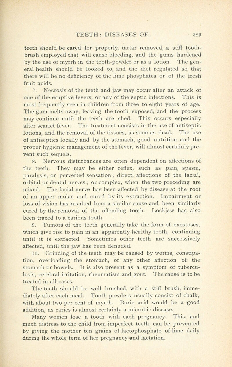 teeth should be cared for properly, tartar removed, a stiff tooth- brush employed that will cause bleeding, and the gums hardened by the use of myrrh in the tooth-powder or as a lotion. The gen- eral health should be looked to, and the diet regulated so that there will be no deficiency of the lime phosphates or of the fresh fruit acids. Y. Necrosis of the teeth and jaw may occur after an attack of one of the eruptive fevers, or any of the septic infections. This is most frequently seen in children from three to eight years of age. The gum melts away, leaving the tooth exposed, and the process may continue until the teeth are shed. This occurs especially after scarlet fever. The treatment consists in the use of antiseptic lotions, and the removal of the tissues, as soon as dead. The use of antiseptics locally and by the stomach, good nutrition and the proper hygienic management of the fever, will almost certainly pre- vent such sequels. 8. Nervous disturbances are often dependent on affections of the teeth. They may be either reflex, such as pain, spasm, paralysis, or perverted sensation ; direct, affections of the facial, orbital or dental nerves ; or complex, when the two preceding are mixed. The facial nerve has been affected by disease at the root of an upper molar, and cured by its extraction. Impairment or loss of vision has resulted from a similar cause and been similarly cured by the removal of the offending tooth. Lockjaw has also been traced to a carious tooth. 9. Tumors of the teeth generally take the form of exostoses, which give rise to pain in an apparently healthy tooth, continuing until it is extracted. Sometimes other teeth are successively affected, until the jaw has been denuded. 10. Grinding of the teeth may be caused by worms, constipa- tion, overloading the stomach, or any other affection of the stomach or bowels. It is also present as a symptom of tubercu- losis, cerebral irritation, rheumatism and gout. The cause is to be treated in all cases. The teeth should be well brushed, with a stiff brush, imme- diately after each meal. Tooth powders usually consist of chalk, with about two per cent of myrrh. Boric acid would be a good addition, as caries is almost certainly a microbic disease. Many women lose a tooth with each pregnancy. This, and much distress to the child from imperfect teeth, can be prevented by giving the mother ten grains of lactophosphate of lime daily during the whole term of her pregnancy-and lactation.