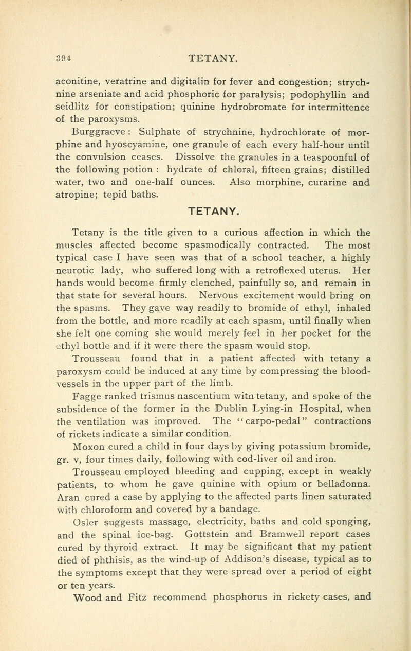 aconitine, veratrine and digitalin for fever and congestion; strych- nine arseniate and acid phosphoric for paralysis; podophyllin and seidlitz for constipation; quinine hydrobromate for intermittence of the paroxysms. Burggraeve: Sulphate of strychnine, hydrochlorate of mor- phine and hyoscyamine, one granule of each every half-hour until the convulsion ceases. Dissolve the granules in a teaspoonful of the following potion : hydrate of chloral, fifteen grains; distilled water, two and one-half ounces. Also morphine, curarine and atropine; tepid baths. TETANY. Tetany is the title given to a curious affection in which the muscles affected become spasmodically contracted. The most typical case I have seen was that of a school teacher, a highly neurotic lady, who suffered long with a retroflexed uterus. Her hands would become firmly clenched, painfully so, and remain in that state for several hours. Nervous excitement would bring on the spasms. They gave way readily to bromide of ethyl, inhaled from the bottle, and more readily at each spasm, until finally when she felt one coming she would merely feel in her pocket for the ethyl bottle and if it were there the spasm would stop. Trousseau found that in a patient affected with tetany a paroxysm could be induced at any time by compressing the blood- vessels in the upper part of the limb. Fagge ranked trismus nascentium witn tetany, and spoke of the subsidence of the former in the Dublin Lying-in Hospital, when the ventilation was improved. The  carpo-pedal contractions of rickets indicate a similar condition. Moxon cured a child in four days by giving potassium bromide, gr. v, four times daily, following with cod-liver oil and iron. Trousseau employed bleeding and cupping, except in weakly patients, to whom he gave quinine with opium or belladonna. Aran cured a case by applying to the affected parts linen saturated with chloroform and covered by a bandage. Osier suggests massage, electricity, baths and cold sponging, and the spinal ice-bag. Gottstein and Bramwell report cases cured by thyroid extract. It may be significant that my patient died of phthisis, as the wind-up of Addison's disease, typical as to the symptoms except that they were spread over a period of eight or ten years. Wood and Fitz recommend phosphorus in rickety cases, and