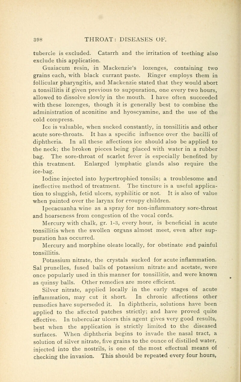 tubercle is excluded. Catarrh and the irritation of teething also exclude this application. Guaiacum resin, in Mackenzie's lozenges, containing two grains each, with black currant paste. Ringer employs them in follicular pharyngitis, and Mackenzie stated that they would abort a tonsillitis if given previous to suppuration, one every two hours, allowed to dissolve slowly in the mouth. I have often succeeded with these lozenges, though it is generally best to combine the administration of aconitine and hyoscyamine, and the use of the cold compress. Ice is valuable, when sucked constantly, in tonsillitis and other acute sore-throats. It has a specific influence over the bacilli of diphtheria. In all these affections ice should also be applied to the neck; the broken pieces being placed with water in a rubber bag. The sore-throat of scarlet fever is especially benefited by this treatment. Enlarged lymphatic glands also require the ice-bag. Iodine injected into hypertrophied tonsils; a troublesome and ineffective method of treatment. The tincture is a useful applica- tion to sluggish, fetid ulcers, syphilitic or not. It is also of value when painted over the larynx for croupy children. Ipecacuanha wine as a spray for non-inflammatory sore-throat and hoarseness from congestion of the vocal cords. Mercury with chalk, gr. 1-3, every hour, is beneficial in acute tonsillitis when the swollen organs almost meet, even after sup- puration has occurred. Mercury and morphine oleate locally, for obstinate and painful tonsillitis. Potassium nitrate, the crystals sucked for acute inflammation. Sal prunelles, fused balls of potassium nitrate and acetate, were once popularly used in this manner for tonsillitis, and were known as quinsy balls. Other remedies are more efficient. Silver nitrate, applied locally in the early stages of acute inflammation, may cut it short. In chronic affections other remedies have superseded it. In diphtheria, solutions have been applied to the affected patches strictly; and have proved quite effective. In tubercular ulcers this agent gives very good results, best when the application is strictly limited to the diseased surfaces. When diphtheria begins to invade the nasal tract, a solution of silver nitrate, five grains to the ounce of distilled water, injected into the nostrils, is one of the most effectual means of checking the invasion. This should be repeated every four hours,