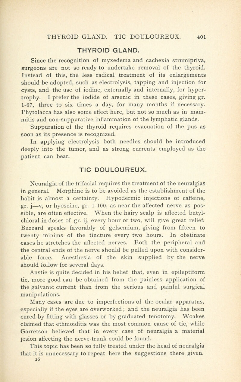 THYROID GLAND. Since the recognition of myxedema and cachexia strumipriva, surgeons are not so ready to undertake removal of the thyroid. Instead of this, the less radical treatment of its enlargements should be adopted, such as electrolysis, tapping and injection for cysts, and the use of iodine, externally and internally, for hyper- trophy. I prefer the iodide of arsenic in these cases, giving gr. 1-67, three to six times a day, for many months if necessary. Phytolacca has also some effect here, but not so much as in mam- mitis and non-suppurative inflammation of the lymphatic glands. Suppuration of the thyroid requires evacuation of the pus as soon as its presence is recognized. In applying electrolysis both needles should be introduced deeply into the tumor, and as strong currents employed as the patient can bear. TIC DOULOUREUX. Neuralgia of the trifacial requires the treatment of the neuralgias in general. Morphine is to be avoided as the establishment of the habit is almost a certainty. Hypodermic injections of caffeine, gr. j—v, or hyoscine, gr. 1-100, as near the affected nerve as pos- sible, are often effective. When the hairy scalp is affected butyl- chloral in doses of gr. ij, every hour or two, will give great relief. Buzzard speaks favorably of gelsemium, giving from fifteen to twenty minims of the tincture every two hours. In obstinate cases he stretches the affected nerves. Both the peripheral and the central ends of the nerve should be pulled upon with consider- able force. Anesthesia of the skin supplied by the nerve should follow for several days. Anstie is quite decided in his belief that, even in epileptiform tic, more good can be obtained from the painless application of the galvanic current than from the serious and painful surgical manipulations. Many cases are due to imperfections of the ocular apparatus, especially if the eyes are overworked; and the neuralgia has been cured by fitting with glasses or by graduated tenotomy. Woakes claimed that ethmoiditis was the most common cause of tic, while Garretson believed that in every case of neuralgia a material lesion affecting the nerve-trunk could be found. This topic has been so fully treated under the head of neuralgia that it is unnecessary to repeat here the suggestions there given. 26