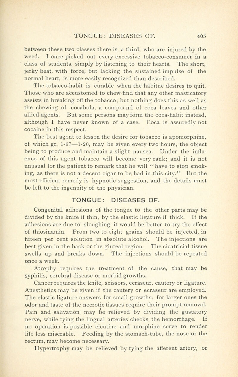 between these two classes there is a third, who are injured by the weed. I once picked out every excessive tobacco-consumer in a class of students, simply by listening to their hearts. The short, jerky beat, with force, but lacking the sustained impulse of the normal heart, is more easily recognized than described. The tobacco-habit is curable when the habitue desires to quit. Those who are accustomed to chew find that any other masticatory assists in breaking off the tobacco; but nothing does this as well as the chewing of cocabola, a compound of coca leaves and other allied agents. But some persons may form the coca-habit instead, although I have never known of a case. Coca is assuredly not cocaine in this respect. The best agent to lessen the desire for tobacco is apomorphine, of which gr. 1-67—1-20, may be given every two hours, the object being to produce and maintain a slight nausea. Under the influ- ence of this agent tobacco will become very rank; and it is not unusual for the patient to remark that he will have to stop smok- ing, as there is not a decent cigar to be had in this city. But the most efficient remedy is hypnotic suggestion, and the details must be left to the ingenuity of the physician. TONGUE: DISEASES OF. Congenital adhesions of the tongue to the other parts may be divided by the knife if thin, by the elastic ligature if thick. If the adhesions are due to sloughing it would be better to try the effect of thiosinamin. From two to eight grains should be injected, in fifteen per cent solution in absolute alcohol. The injections are best given in the back or the gluteal region. The cicatricial tissue swells up and breaks down. The injections should be repeated once a week. Atrophy requires the treatment of the cause, that may be syphilis, cerebral disease or morbid growths. Cancer requires the knife, scissors, ecraseur, cautery or ligature. Anesthetics may be given if the cautery or ecraseur are employed. The elastic ligature answers for small growths; for larger ones the odor and taste of the necrotic tissues require their prompt removal. Pain and salivation may be relieved by dividing the gustatory nerve, while tying the lingual arteries checks the hemorrhage. If no operation is possible cicutine and morphine serve to render life less miserable. Feeding by the stomach-tube, the nose or the rectum, may become necessary. Hypertrophy may be relieved by tying the afferent artery, or