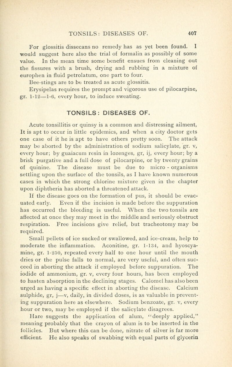 For glossitis dissecans no remedy has as yet been found. I would suggest here also the trial of formalin as possibly of some value. In the mean time some benefit ensues from cleaning out the fissures with a brush, drying and rubbing in a mixture of europhen in fluid petrolatum, one part to four. Bee-stings are to be treated as acute glossitis. Erysipelas requires the prompt and vigorous use of pilocarpine, gr. 1-12—1-6, every hour, to induce sweating. TONSILS: DISEASES OF. Acute tonsillitis or quinsy is a common and distressing ailment, It is apt to occur in little epidemics, and when a city doctor gets one case of it he is apt to have others pretty soon. The attack may be aborted by the administration of sodium salicylate, gr. v, every hour; by guaiacum resin in lozenges, gr, ij, every hour; by a brisk purgative and a full dose of pilocarpine, or by twenty grains of quinine. The disease must be due to micro - organisms settling upon the surface of the tonsils, as I have known numerous cases in which the strong chlorine mixture given in the chapter upon diphtheria has aborted a threatened attack. If the disease goes on the formation of pus, it should be evac- uated early. Even if the incision is made before the suppuration has occurred the bleeding is useful. When the two tonsils are affected at once they may meet in the middle and seriously obstruct respiration. Free incisions give relief, but tracheotomy may be required. Small pellets of ice sucked or swallowed, and ice-cream, help to moderate the inflammation. Aconitine, gr. 1-134, and hyoscya- mine, gr. 1-250, repeated every half to one hour until the mouth dries or the pulse falls to normal, are very useful, and often suc- ceed in aborting the attack if employed before suppuration. The iodide of ammonium, gr. v, every four hours, has been employed to hasten absorption in the declining stages. Calomel has also been urged as having a specific effect in aborting the disease. Calcium sulphide, gr, j—v, daily, in divided doses, is as valuable in prevent- ing suppuration here as elsewhere. Sodium benzoate, gr. v, every hour or two, may be employed if the salicylate disagrees. Hare suggests the application of alum, deeply applied, meaning probably that the crayon of alum is to be inserted in the follicles. But where this can be done, nitrate of silver is far more efficient. He also speaks of swabbing with equal parts of glycerin