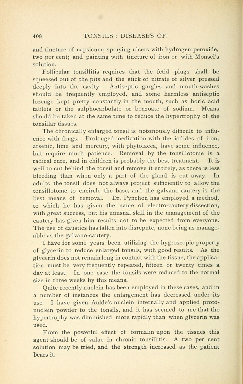 and tincture of capsicum; spraying ulcers with hydrogen peroxide, two per cent; and painting with tincture of iron or with Monsel's solution. Follicular tonsillitis requires that the fetid plugs shall be squeezed out of the pits and the stick of nitrate of silver pressed deeply into the cavity. Antiseptic gargles and mouth-washes should be frequently employed, and some harmless antiseptic lozenge kept pretty constantly in the mouth, such as boric acid tablets or the sulphocarbolate or benzoate of sodium. Means should be taken at the same time to reduce the hypertrophy of the tonsillar tissues. The chronically enlarged tonsil is notoriously difficult to influ- ence with drugs. Prolonged medication with the iodides of iron, arsenic, lime and mercury, with phytolacca, have some influence, but require much patience. Removal by the tonsillotome is a radical cure, and in children is probably the best treatment. It is well to cut behind the tonsil and remove it entirely, as there is less bleeding than when only a part of the gland is cut away. In adults the tonsil does not always project sufficiently to allow the tonsillotome to encircle the base, and the galvano-cautery is the best means of removal. Dr. Pynchon has employed a method, to which he has given the name of electro-cautery dissection, with great success, but his unusual skill in the management of the cautery has given him results not to be expected from everyone. The use of caustics has fallen into disrepute, none being as manage- able as the galvano-cautery. I have for some years been utilizing the hygroscopic property of glycerin to reduce enlarged tonsils, with good results. As the glycerin does not remain long in contact with the tissue, the applica- tion must be very frequently repeated, fifteen or twenty times a day at least. In one case the tonsils were reduced to the normal size in three weeks by this means. Quite recently nuclein has been employed in these cases, and in a number of instances the enlargement has decreased under its use. I have given Aulde's nuclein internally and applied proto- nuclein powder to the tonsils, and it has seemed to me that the hypertrophy was diminished more rapidly than when glycerin was used. From the powerful effect of formalin upon the tissues this agent should be of value in chronic tonsillitis. A two per cent solution may be tried, and the strength increased as the patient bears it.