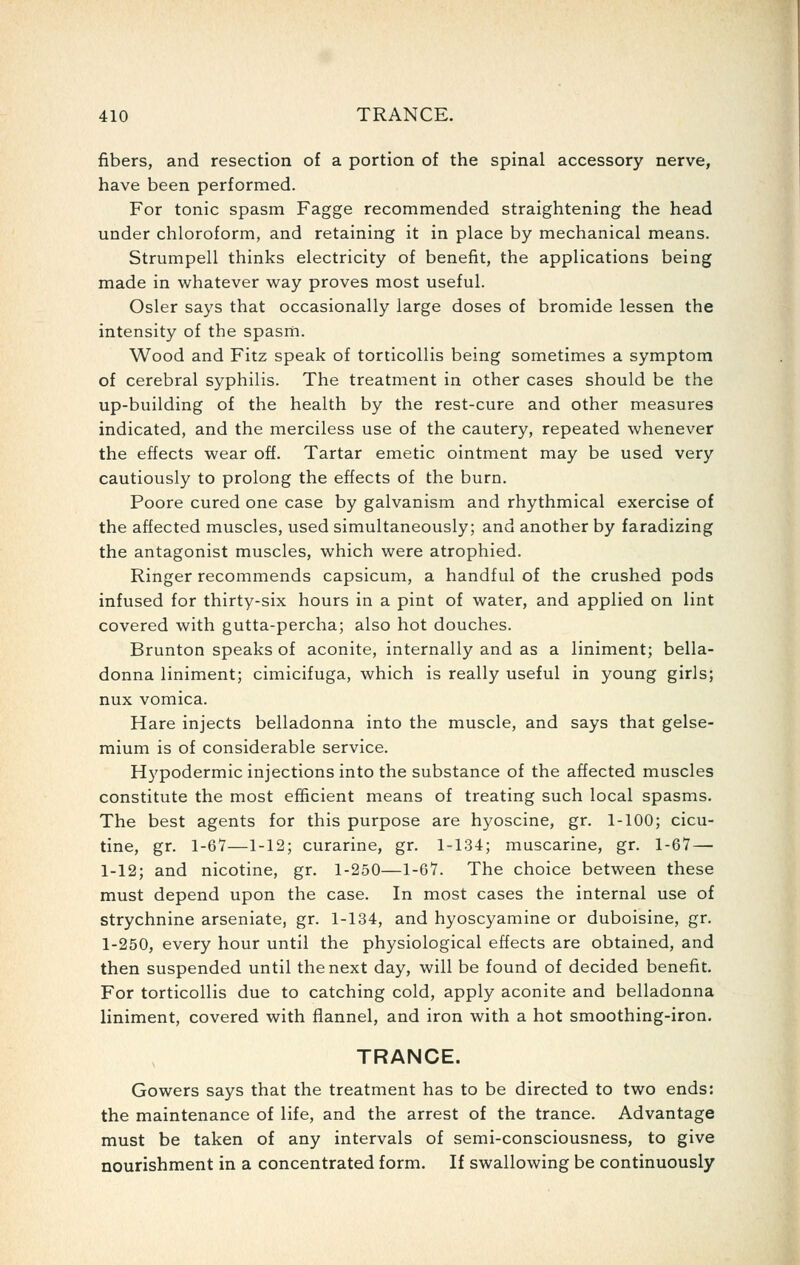 fibers, and resection of a portion of the spinal accessory nerve, have been performed. For tonic spasm Fagge recommended straightening the head under chloroform, and retaining it in place by mechanical means. Strumpell thinks electricity of benefit, the applications being made in whatever way proves most useful. Osier says that occasionally large doses of bromide lessen the intensity of the spasm. Wood and Fitz speak of torticollis being sometimes a symptom of cerebral syphilis. The treatment in other cases should be the up-building of the health by the rest-cure and other measures indicated, and the merciless use of the cautery, repeated whenever the effects wear off. Tartar emetic ointment may be used very cautiously to prolong the effects of the burn. Poore cured one case by galvanism and rhythmical exercise of the affected muscles, used simultaneously; and another by faradizing the antagonist muscles, which were atrophied. Ringer recommends capsicum, a handful of the crushed pods infused for thirty-six hours in a pint of water, and applied on lint covered with gutta-percha; also hot douches. Brunton speaks of aconite, internally and as a liniment; bella- donna liniment; cimicifuga, which is really useful in young girls; nux vomica. Hare injects belladonna into the muscle, and says that gelse- mium is of considerable service. Hypodermic injections into the substance of the affected muscles constitute the most efficient means of treating such local spasms. The best agents for this purpose are hyoscine, gr. 1-100; cicu- tine, gr. 1-67—1-12; curarine, gr. 1-134; muscarine, gr. 1-67 — 1-12; and nicotine, gr. 1-250—1-67. The choice between these must depend upon the case. In most cases the internal use of strychnine arseniate, gr. 1-134, and hyoscyamine or duboisine, gr. 1-250, every hour until the physiological effects are obtained, and then suspended until the next day, will be found of decided benefit. For torticollis due to catching cold, apply aconite and belladonna liniment, covered with flannel, and iron with a hot smoothing-iron. TRANCE. Gowers says that the treatment has to be directed to two ends: the maintenance of life, and the arrest of the trance. Advantage must be taken of any intervals of semi-consciousness, to give nourishment in a concentrated form. If swallowing be continuously