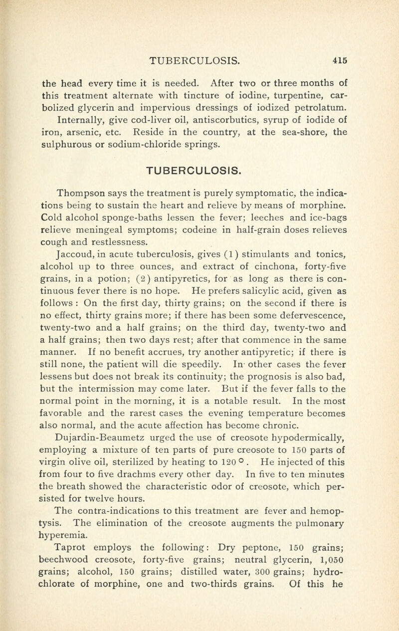 the head every time it is needed. After two or three months of this treatment alternate with tincture of iodine, turpentine, car- bolized glycerin and impervious dressings of iodized petrolatum. Internally, give cod-liver oil, antiscorbutics, syrup of iodide of iron, arsenic, etc. Reside in the country, at the sea-shore, the sulphurous or sodium-chloride springs. TUBERCULOSIS. Thompson says the treatment is purely symptomatic, the indica- tions being to sustain the heart and relieve by means of morphine. Cold alcohol sponge-baths lessen the fever; leeches and ice-bags relieve meningeal symptoms; codeine in half-grain doses relieves cough and restlessness. Jaccoud, in acute tuberculosis, gives (1) stimulants and tonics, alcohol up to three ounces, and extract of cinchona, forty-five grains, in a potion; (2) antipyretics, for as long as there is con- tinuous fever there is no hope. He prefers salicylic acid, given as follows : On the first day, thirty grains; on the second if there is no effect, thirty grains more; if there has been some defervescence, twenty-two and a half grains; on the third day, twenty-two and a half grains; then two days rest; after that commence in the same manner. If no benefit accrues, try another antipyretic; if there is still none, the patient will die speedily. In- other cases the fever lessens but does not break its continuity; the prognosis is also bad, but the intermission may come later. But if the fever falls to the normal point in the morning, it is a notable result. In the most favorable and the rarest cases the evening temperature becomes also normal, and the acute affection has become chronic. Dujardin-Beaumetz urged the use of creosote hypodermically, employing a mixture of ten parts of pure creosote to 150 parts of virgin olive oil, sterilized by heating to 120 ® . He injected of this from four to five drachms every other day. In five to ten minutes the breath showed the characteristic odor of creosote, which per- sisted for twelve hours. The contra-indications to this treatment are fever and hemop- tysis. The elimination of the creosote augments the pulmonary hyperemia. Taprot employs the following: Dry peptone, 150 grains; beechwood creosote, forty-five grains; neutral glycerin, 1,050 grains; alcohol, 150 grains; distilled water, 300 grains; hydro- chlorate of morphine, one and two-thirds grains. Of this he