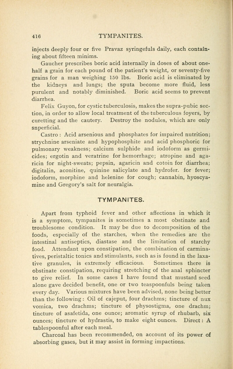 injects deeply four or five Pravaz syringefuls daily, each contain- ing about fifteen minims. Gaucher prescribes boric acid internally in doses of about one- half a grain for each pound of the patient's weight, or seventy-five grains for a man weighing 150 lbs. Boric acid is eliminated by the kidneys and lungs; the sputa become more fluid, less purulent and notably diminished. Boric acid seems to prevent diarrhea. Felix Guyon, for C3^stic tuberculosis, makes the supra-pubic sec- tion, in order to allow local treatment of the tuberculous foyers, by curetting and the cautery. Destroy the nodules, which are only snperficial. Castro : Acid arsenious and phosphates for impaired nutrition; strychnine arseniate and hypophosphite and acid phosphoric for pulmonary weakness; calcium sulphide and iodoform as germi- cides; ergotin and veratrine for hemorrhage; atropine and aga- ricin for night-sweats; pepsin, agaricin and cotoin for diarrhea; digitalin, aconitine, quinine salicylate and hydrofer. for fever; iodoform, morphine and helenine for cough; cannabin, hyoscya- mine and Gregory's salt for neuralgia. TYMPANITES. Apart from typhoid fever and other affections in which it is a symptom, tympanites is sometimes a most obstinate and troublesome condition. It may be due to decomposition of the foods, especially of the starches, when the remedies are the intestinal antiseptics, diastase and the limitation of starchy food. Attendant upon constipation, the combination of carmina- tives, peristaltic tonics and stimulants, such as is found in the laxa- tive granules, is extremely efficacious. Sometimes there is obstinate constipation, requiring stretching of the anal sphincter to give relief. In some cases I have found that mustard seed alone gave decided benefit, one or two teaspoonfuls being taken every day. Various mixtures have been advised, none being better than the following: Oil of cajeput, four drachms; tincture of nux vomica, two drachms; tincture of physostigma, one drachm; tincture of asafetida, one ounce; aromatic syrup of rhubarb, six ounces; tincture of hydrastis, to make eight ounces. Direct: A tablespoonful after each meal. Charcoal has been recommended, on account of its power of absorbing gases, but it may assist in forming impactions.