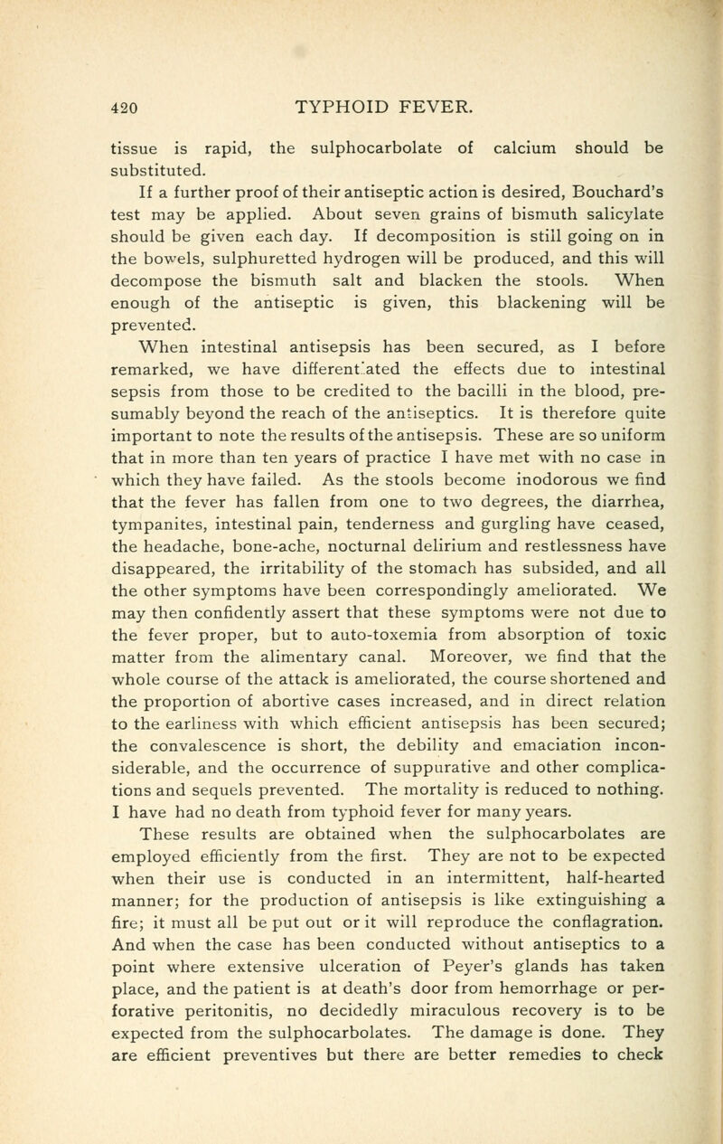 tissue is rapid, the sulphocarbolate of calcium should be substituted. If a further proof of their antiseptic action is desired, Bouchard's test may be applied. About seven grains of bismuth salicylate should be given each day. If decomposition is still going on in the bowels, sulphuretted hydrogen will be produced, and this will decompose the bismuth salt and blacken the stools. When enough of the antiseptic is given, this blackening will be prevented. When intestinal antisepsis has been secured, as I before remarked, we have different.'.ated the effects due to intestinal sepsis from those to be credited to the bacilli in the blood, pre- sumably beyond the reach of the antiseptics. It is therefore quite important to note the results of the antisepsis. These are so uniform that in more than ten years of practice I have met with no case in which they have failed. As the stools become inodorous we find that the fever has fallen from one to two degrees, the diarrhea, tympanites, intestinal pain, tenderness and gurgling have ceased, the headache, bone-ache, nocturnal delirium and restlessness have disappeared, the irritability of the stomach has subsided, and all the other symptoms have been correspondingly ameliorated. We may then confidently assert that these symptoms were not due to the fever proper, but to auto-toxemia from absorption of toxic matter from the alimentary canal. Moreover, we find that the whole course of the attack is ameliorated, the course shortened and the proportion of abortive cases increased, and in direct relation to the earliness with which efficient antisepsis has been secured; the convalescence is short, the debility and emaciation incon- siderable, and the occurrence of suppurative and other complica- tions and sequels prevented. The mortality is reduced to nothing. I have had no death from typhoid fever for many years. These results are obtained when the sulphocarbolates are employed efficiently from the first. They are not to be expected when their use is conducted in an intermittent, half-hearted manner; for the production of antisepsis is like extinguishing a fire; it must all be put out or it will reproduce the conflagration. And when the case has been conducted without antiseptics to a point where extensive ulceration of Peyer's glands has taken place, and the patient is at death's door from hemorrhage or per- forative peritonitis, no decidedly miraculous recovery is to be expected from the sulphocarbolates. The damage is done. They are efficient preventives but there are better remedies to check