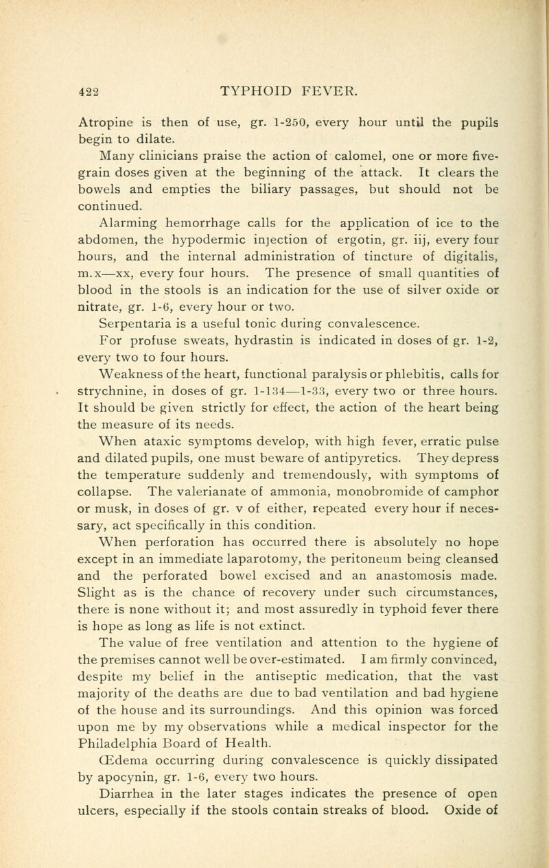 Atropine is then of use, gr. 1-250, every hour until the pupils begin to dilate. Many clinicians praise the action of calomel, one or more five- grain doses given at the beginning of the attack. It clears the bowels and empties the biliary passages, but should not be continued. Alarming hemorrhage calls for the application of ice to the abdomen, the hypodermic injection of ergotin, gr. iij, every four hours, and the internal administration of tincture of digitalis, m.x—XX, every four hours. The presence of small quantities of blood in the stools is an indication for the use of silver oxide or nitrate, gr. 1-G, every hour or two. Serpentaria is a useful tonic during convalescence. For profuse sweats, hydrastin is indicated in doses of gr. 1-2, every two to four hours. Weakness of the heart, functional paralysis or phlebitis, calls for strychnine, in doses of gr. 1-134—1-33, every two or three hours. It should be given strictly for effect, the action of the heart being the measure of its needs. When ataxic symptoms develop, with high fever, erratic pulse and dilated pupils, one must beware of antipyretics. They depress the temperature suddenly and tremendously, with symptoms of collapse. The valerianate of ammonia, monobromide of camphor or musk, in doses of gr. v of either, repeated every hour if neces- sary, act specifically in this condition. When perforation has occurred there is absolutely no hope except in an immediate laparotomy, the peritoneum being cleansed and the perforated bowel excised and an anastomosis made. Slight as is the chance of recovery under such circumstances, there is none without it; and most assuredly in typhoid fever there is hope as long as life is not extinct. The value of free ventilation and attention to the hygiene of the premises cannot well be over-estimated. I am firmly convinced, despite my belief in the antiseptic medication, that the vast majority of the deaths are due to bad ventilation and bad hygiene of the house and its surroundings. And this opinion was forced upon me by my observations while a medical inspector for the Philadelphia Board of Health. (Edema occurring during convalescence is quickly dissipated by apocynin, gr. 1-6, every two hours. Diarrhea in the later stages indicates the presence of open ulcers, especially if the stools contain streaks of blood. Oxide of