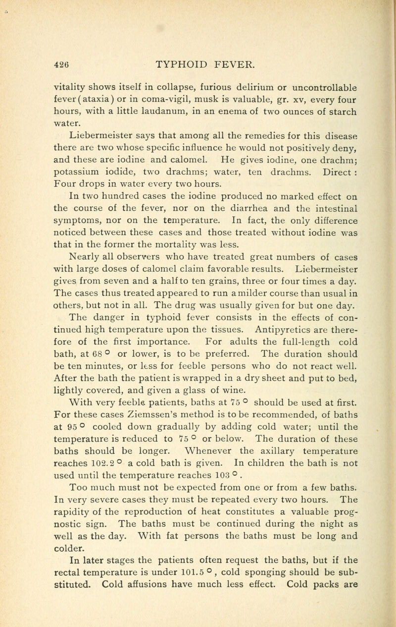 vitality shows itself in collapse, furious delirium or uncontrollable fever (ataxia) or in coma-vigil, musk is valuable, gr. xv, every four hours, with a little laudanum, in an enema of two ounces of starch water. Liebermeister says that among all the remedies for this disease there are two whose specific influence he would not positively deny, and these are iodine and calomel. He gives iodine, one drachm; potassium iodide, two drachms; water, ten drachms. Direct : Four drops in water every two hours. In two hundred cases the iodine produced no marked effect on the course of the fever, nor on the diarrhea and the intestinal symptoms, nor on the temperature. In fact, the only difference noticed between these cases and those treated without iodine was that in the former the mortality was less. Nearly all observers who have treated great numbers of cases with large doses of calomel claim favorable results. Liebermeister gives from seven and a half to ten grains, three or four times a day. The cases thus treated appeared to run a milder course than usual in others, but not in all. The drug was usually given for but one day. The danger in typhoid fever consists in the effects of con- tinued high temperature upon the tissues. Antipyretics are there- fore of the first importance. For adults the full-length cold bath, at 68 ° or lower, is to be preferred. The duration should be ten minutes, or less for feeble persons who do not react well. After the bath the patient is wrapped in a dry sheet and put to bed, lightly covered, and given a glass of wine. With very feeble patients, baths at 75 ° should be used at first. For these cases Ziemssen's method is to be recommended, of baths at 95 ° cooled down gradually by adding cold water; until the temperature is reduced to To ° or below. The duration of these baths should be longer. Whenever the axillary temperature reaches 102.2'^ a cold bath is given. In children the bath is not used until the temperature reaches 103 ° . Too much must not be expected from one or from a few baths. In very severe cases they must be repeated every two hours. The rapidity of the reproduction of heat constitutes a valuable prog- nostic sign. The baths must be continued during the night as well as the day. With fat persons the baths must be long and colder. In later stages the patients often request the baths, but if the rectal temperature is under 101.5 ° , cold sponging should be sub- stituted. Cold affusions have much less effect. Cold packs are