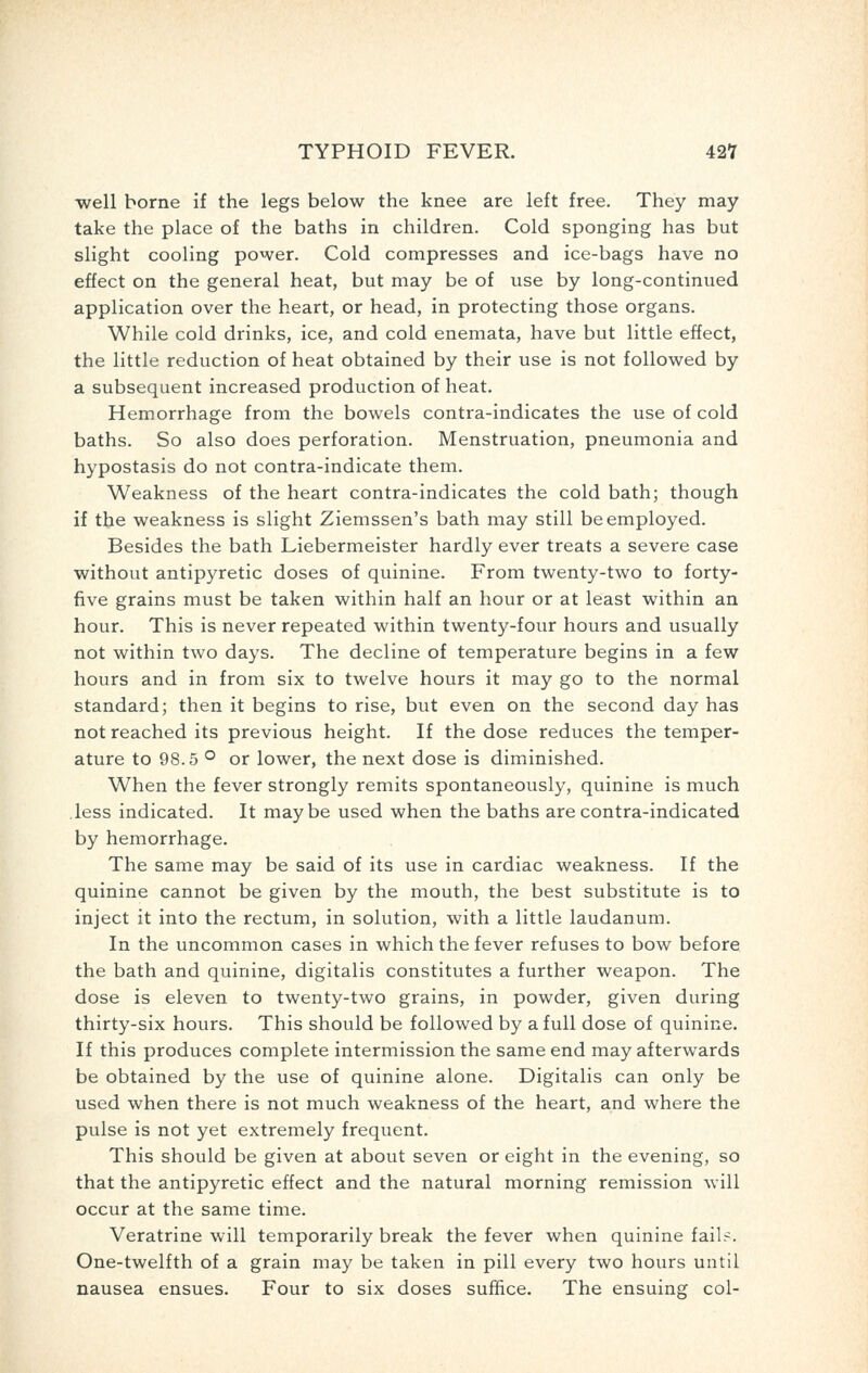 well borne if the legs below the knee are left free. They may take the place of the baths in children. Cold sponging has but slight cooling power. Cold compresses and ice-bags have no effect on the general heat, but may be of use by long-continued application over the heart, or head, in protecting those organs. While cold drinks, ice, and cold enemata, have but little effect, the little reduction of heat obtained by their use is not followed by a subsequent increased production of heat. Hemorrhage from the bowels contra-indicates the use of cold baths. So also does perforation. Menstruation, pneumonia and hypostasis do not contra-indicate them. Weakness of the heart contra-indicates the cold bath; though if the weakness is slight Ziemssen's bath may still be employed. Besides the bath Liebermeister hardly ever treats a severe case without antipyretic doses of quinine. From twenty-two to forty- five grains must be taken within half an hour or at least within an hour. This is never repeated within twenty-four hours and usually not within two days. The decline of temperature begins in a few hours and in from six to twelve hours it may go to the normal standard; then it begins to rise, but even on the second day has not reached its previous height. If the dose reduces the temper- ature to 98.5 ° or lower, the next dose is diminished. When the fever strongly remits spontaneously, quinine is much less indicated. It maybe used when the baths are contra-indicated by hemorrhage. The same may be said of its use in cardiac weakness. If the quinine cannot be given by the mouth, the best substitute is to inject it into the rectum, in solution, with a little laudanum. In the uncommon cases in which the fever refuses to bow before the bath and quinine, digitalis constitutes a further weapon. The dose is eleven to twenty-two grains, in powder, given during thirty-six hours. This should be followed by a full dose of quinine. If this produces complete intermission the same end may afterwards be obtained by the use of quinine alone. Digitalis can only be used when there is not much weakness of the heart, and where the pulse is not yet extremely frequent. This should be given at about seven or eight in the evening, so that the antipyretic effect and the natural morning remission will occur at the same time. Veratrine will temporarily break the fever when quinine fail.-. One-twelfth of a grain may be taken in pill every two hours until nausea ensues. Four to six doses suffice. The ensuing col-