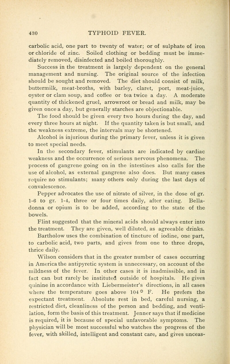 carbolic acid, one part to twenty of water; or of sulphate of iron or chloride of zinc. Soiled clothing or bedding must be imme- diately removed, disinfected and boiled thoroughly. Success in the treatment is largely dependent on the general management and nursing. The original source of the infection should be sought and removed. The diet should consist of milk, buttermilk, meat-broths, with barley, claret, port, meat-juice, oyster or clam soup, and coffee or tea twice a day. A moderate quantity of thickened gruel, arrowroot or bread and milk, may be given once a day, but generally starches are objectionable. The food should be given every two hours during the day, and every three hours at night. If the quantity taken is but small, and the weakness extreme, the intervals may be shortened. Alcohol is injurious during the primary fever, unless it is given to meet special needs. In the secondary fever, stimulants are indicated by cardiac weakness and the occurrence of serious nervous phenomena. The process of gangrene going on in the intestines also calls for the use of alcohol, as external gangrene also does. But many cases require no stimulants; many others only during the last days of convalescence. Pepper advocates the use of nitrate of silver, in the dose of gr. 1-6 to gr. 1-4, three or four times daily, after eating. Bella- donna or opium is to be added, according to the state of the bowels. Flint suggested that the mineral acids should always enter into the treatment. They are given, well diluted, as agreeable drinks. Bartholow uses the combination of tincture of iodine, one part, to carbolic acid, two parts, and gives from one to three drops, thrice daily. Wilson considers that in the greater number of cases occurring in America the antipyretic system is unnecessary, on account of the mildness of the fever. In other cases it is inadmissible, and in fact can but rarely be instituted outside of hospitals. He gives quinine in accordance with Liebermeister's directions, in all cases where the temperature goes above 104 ^ F. He prefers the expectant treatment. Absolute rest in bed, careful nursing, a restricted diet, cleanliness of the person and bedding, and venti- lation, form the basis of this treatment. Jenner says that if medicine is required, it is because of special unfavorable symptoms. The physician will be most successful who watches the progress of the fever, with skilled, intelligent and constant care, and gives unceas-