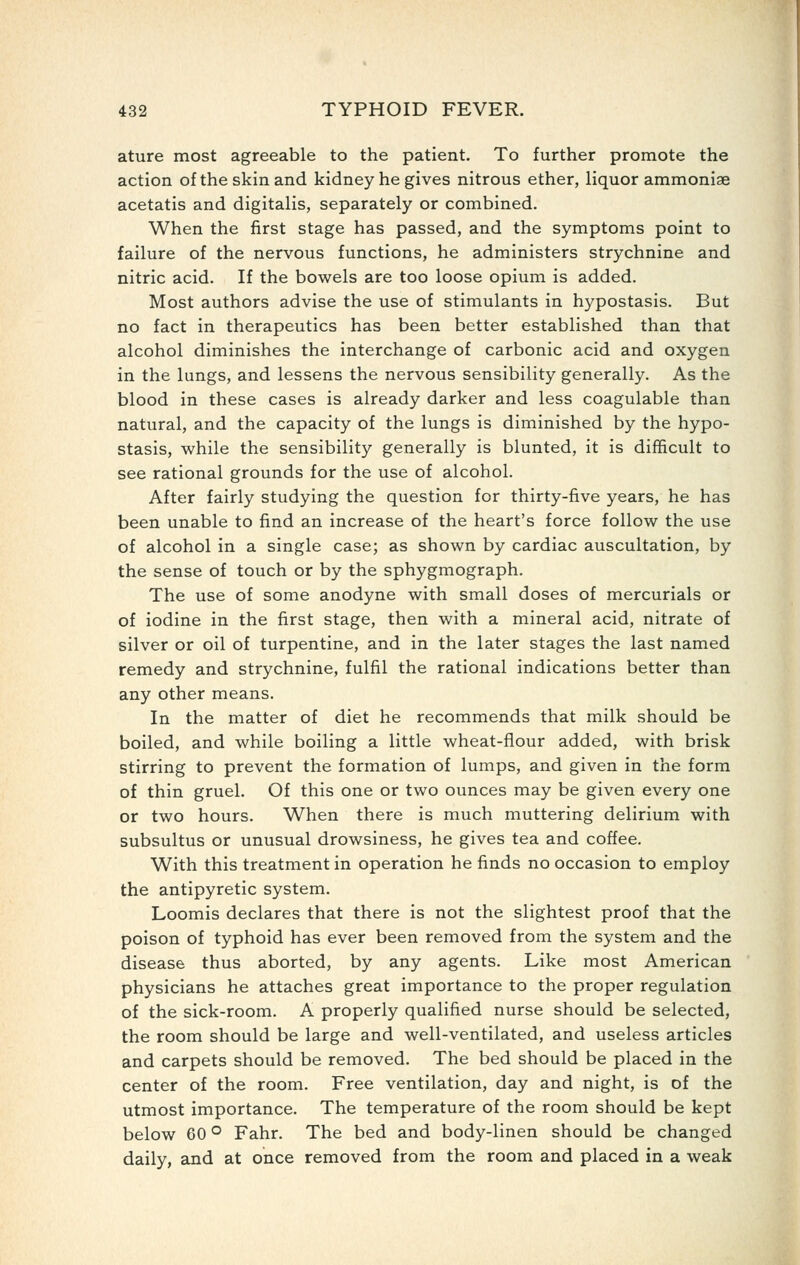 ature most agreeable to the patient. To further promote the action of the skin and kidney he gives nitrous ether, liquor ammoniae acetatis and digitalis, separately or combined. When the first stage has passed, and the symptoms point to failure of the nervous functions, he administers strychnine and nitric acid. If the bovi^els are too loose opium is added. Most authors advise the use of stimulants in hypostasis. But no fact in therapeutics has been better established than that alcohol diminishes the interchange of carbonic acid and oxygen in the lungs, and lessens the nervous sensibility generally. As the blood in these cases is already darker and less coagulable than natural, and the capacity of the lungs is diminished by the hypo- stasis, while the sensibility generally is blunted, it is difficult to see rational grounds for the use of alcohol. After fairly studying the question for thirty-five years, he has been unable to find an increase of the heart's force follow the use of alcohol in a single case; as shown by cardiac auscultation, by the sense of touch or by the sphygmograph. The use of some anodyne with small doses of mercurials or of iodine in the first stage, then with a mineral acid, nitrate of silver or oil of turpentine, and in the later stages the last named remedy and strychnine, fulfil the rational indications better than any other means. In the matter of diet he recommends that milk should be boiled, and while boiling a little wheat-flour added, with brisk stirring to prevent the formation of lumps, and given in the form of thin gruel. Of this one or two ounces may be given every one or two hours. When there is much muttering delirium with subsultus or unusual drowsiness, he gives tea and coffee. With this treatment in operation he finds no occasion to employ the antipyretic system. Loomis declares that there is not the slightest proof that the poison of typhoid has ever been removed from the system and the disease thus aborted, by any agents. Like most American physicians he attaches great importance to the proper regulation of the sick-room. A properly qualified nurse should be selected, the room should be large and well-ventilated, and useless articles and carpets should be removed. The bed should be placed in the center of the room. Free ventilation, day and night, is of the utmost importance. The temperature of the room should be kept below 60 ° Fahr. The bed and body-linen should be changed daily, and at once removed from the room and placed in a weak