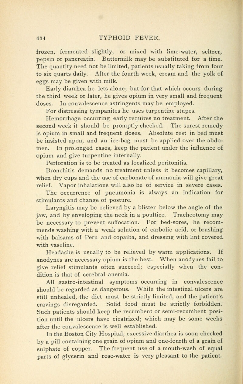 frozen, fermented slightly, or mixed with lime-water, seltzer, pepsin or pancreatin. Buttermilk may be substituted for a time. The quantity need not be limited, patients usually taking from four to six quarts daily. After the fourth week, cream and the yolk of eggs may be given with milk. Early diarrhea he lets alone; but for that which occurs during the third week or later, he gives opium in very small and frequent doses. In convalescence astringents may be employed. For distressing tympanites he uses turpentine stupes. Hemorrhage occurring early requires no treatment. After the second week it should be promptly checked. The surest remedy is opium in small and frequent doses. Absolute rest in bed must be insisted upon, and an ice-bag must be applied over the abdo- men. In prolonged cases, keep the patient under the influence of opium and give turpentine internally. Perforation is to be treated as localized peritonitis. Bronchitis demands no treatment unless it becomes capillary, when dry cups and the use of carbonate of ammonia will give great relief. Vapor inhalations will also be of service in severe cases. The occurrence of pneumonia is always an indication for stimulants and change of posture. Laryngitis may be relieved by a blister below the angle of the jaw, and by enveloping the neck in a poultice. Tracheotomy may be necessary to prevent suffocation. For bed-sores, he recom- mends washing with a weak solution of carbolic acid, or brushing with balsams of Peru and copaiba, and dressing with lint covered with vaseline. Headache is usually to be relieved by warm applications. If anodynes are necessary opium is the best. When anodynes fail to give relief stimulants often succeed; especially when the con- dition is that of cerebral anemia. All gastro-intestinal symptoms occurring in convalescence should be regarded as dangerous. While the intestinal ulcers are still unhealed, the diet must be strictly limited, and the patient's cravings disregarded. Solid food must be strictly forbidden. Such patients should keep the recumbent or semi-recumbent posi- tion until the ulcers have cicatrized; which may be some weeks after the convalescence is well established. In the Boston City Hospital, excessive diarrhea is soon checked by a pill containing one grain of opium and one-fourth of a grain of sulphate of copper. The frequent use of a mouth-wash of equal parts of glycerin and rose-water is very pleasant to the patient.