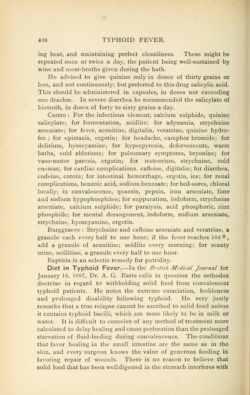 ing heat, and maintaining perfect cleanliness. These might be repeated once or twice a day, the patient being well-sustained by wine and meat-broths given during the bath. He advised to give quinine only in doses of thirty grains or less, and not continuously; but preferred to this drug salicylic acid. This should be administered in capsules, in doses not exceeding one drachm. In severe diarrhea he recommended the salicylate of bismuth, in doses of forty to sixty grains a day. Castro : For the infectious element, calcium sulphide, quinine salicylate; for fermentation, seidlitz; for adynamia, strychnine arseniate; for fever, aconitine, digitalin, veratrine, quinine hydro- fer.; for epistaxis, ergotin; for headache, camphor bromide; for delirium, hyoscyamine; for hyperpyrexia, defervescents, warm baths, cold ablutions; for pulmonary symptoms, bryonine; for vaso-motor paresis, ergotin; for meteorism, strychnine, cold enemas; for cardiac complications, caffeine, digitalin; for diarrhea, codeine, cotoin; for intestinal hemorrhage, ergotin, ice; for renal complications, benzoic acid, sodium benzoate; for bed-sores, chloral locally; in convalescence, quassin, pepsin, iron arseniate, lime and sodium hypophosphites; for suppuration, iodoform, strychnine arseniate, calcium sulphide; for paralysis, acid phosphoric, zinc phosphide; for mental derangement, iodoform, sodium arseniate, strychnine, hyoscyamine, ergotin. Burggraeve : Strychnine and caffeine arseniate and veratrine, a granule each every half to one hour; if the fever reaches 104 o, add a granule of aconitine; seidlitz every morning; for scanty urine, scillitine, a granule every half to one hour. Baptisia is an eclectic remedy for putridity. Diet in Typhoid Fever.—In the British Medical Journal for January 16, 1897, Dr. A. G. Barrs calls in question the orthodox doctrine in regard to withholding solid food from convalescent typhoid patients. He notes the extreme emaciation, feebleness and prolonged disability following typhoid. He very justly remarks that a true relapse cannot be ascribed to solid food unless it contains typhoid bacilli, which are more likely to be in milk or water. It is difficult to conceive of any method of treatment more calculated to delay healing and cause perforation than the prolonged starvation of fluid-feeding during convalescence. The conditions that favor healing in the small intestine are the same as in the skin, and every surgeon knows the value of generous feeding in favoring repair of wounds. There is no reason to believe that solid food that has been well digested in the stomach interferes with