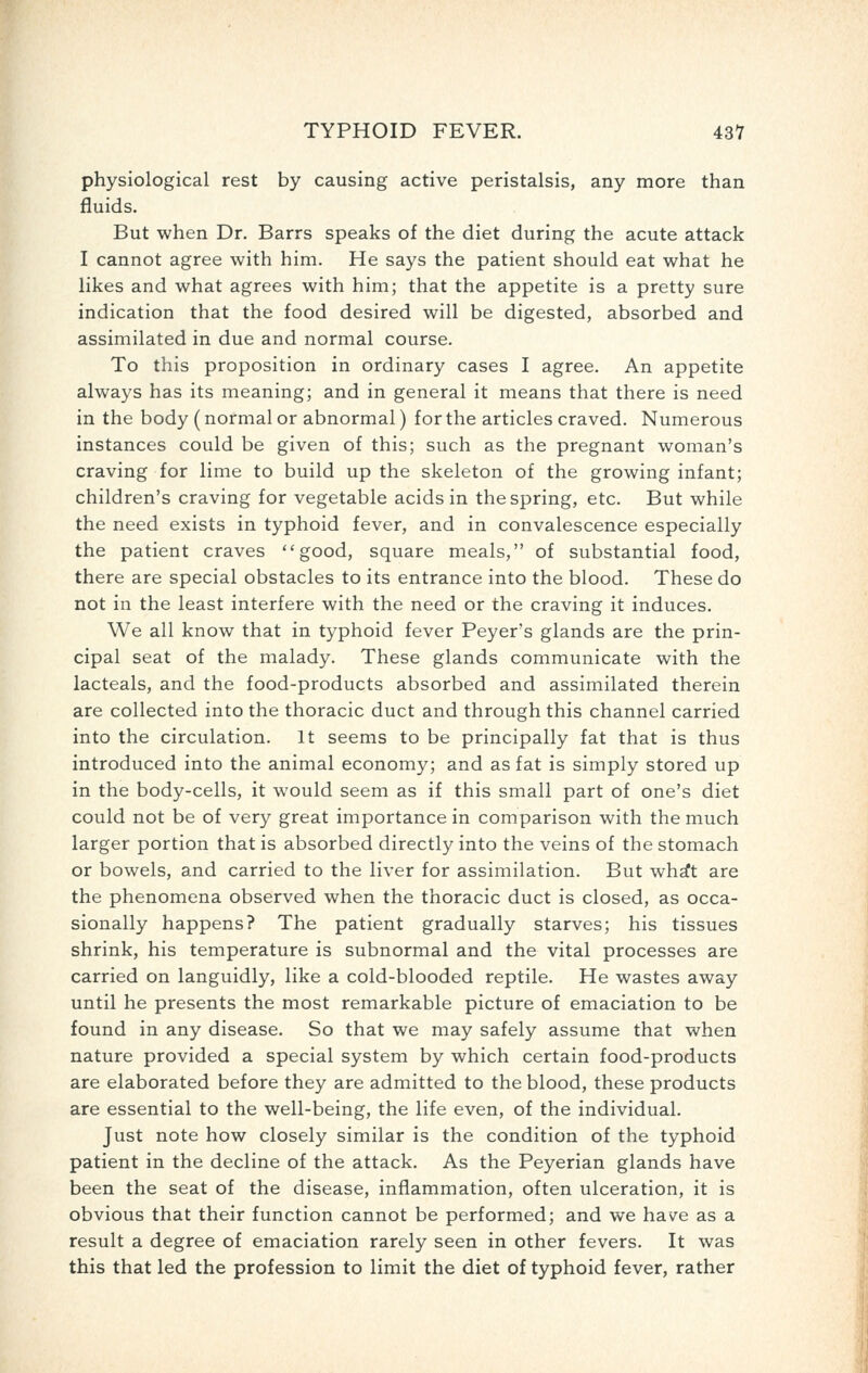 physiological rest by causing active peristalsis, any more than fluids. But when Dr. Barrs speaks of the diet during the acute attack I cannot agree with him. He says the patient should eat what he likes and what agrees with him; that the appetite is a pretty sure indication that the food desired will be digested, absorbed and assimilated in due and normal course. To this proposition in ordinary cases I agree. An appetite always has its meaning; and in general it means that there is need in the body (normal or abnormal) for the articles craved. Numerous instances could be given of this; such as the pregnant woman's craving for lime to build up the skeleton of the growing infant; children's craving for vegetable acids in the spring, etc. But while the need exists in typhoid fever, and in convalescence especially the patient craves good, square meals, of substantial food, there are special obstacles to its entrance into the blood. These do not in the least interfere with the need or the craving it induces. We all know that in typhoid fever Peyer's glands are the prin- cipal seat of the malady. These glands communicate with the lacteals, and the food-products absorbed and assimilated therein are collected into the thoracic duct and through this channel carried into the circulation. It seems to be principally fat that is thus introduced into the animal economy; and as fat is simply stored up in the body-cells, it would seem as if this small part of one's diet could not be of very great importance in comparison with the much larger portion that is absorbed directly into the veins of the stomach or bowels, and carried to the liver for assimilation. But whrft are the phenomena observed when the thoracic duct is closed, as occa- sionally happens? The patient gradually starves; his tissues shrink, his temperature is subnormal and the vital processes are carried on languidly, like a cold-blooded reptile. He wastes away until he presents the most remarkable picture of emaciation to be found in any disease. So that we may safely assume that when nature provided a special system by which certain food-products are elaborated before they are admitted to the blood, these products are essential to the well-being, the life even, of the individual. Just note how closely similar is the condition of the typhoid patient in the decline of the attack. As the Peyerian glands have been the seat of the disease, inflammation, often ulceration, it is obvious that their function cannot be performed; and we have as a result a degree of emaciation rarely seen in other fevers. It was this that led the profession to limit the diet of typhoid fever, rather