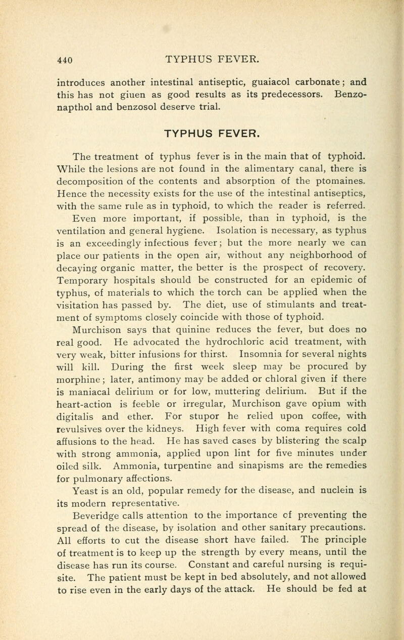 introduces another intestinal antiseptic, guaiacol carbonate; and this has not giuen as good results as its predecessors. Benzo- napthol and benzosol deserve trial. TYPHUS FEVER. The treatment of typhus fever is in the main that of typhoid. While the lesions are not found in the alimentary canal, there is decomposition of the contents and absorption of the ptomaines. Hence the necessity exists for the use of the intestinal antiseptics, with the same rule as in typhoid, to which the reader is referred. Even more important, if possible, than in typhoid, is the ventilation and general hygiene. Isolation is necessary, as typhus is an exceedingly infectious fever; but the more nearly we can place our patients in the open air, without any neighborhood of decaying organic matter, the better is the prospect of recovery. Temporary hospitals should be constructed for an epidemic of typhus, of materials to which the torch can be applied when the visitation has passed by. The diet, use of stimulants and treat- ment of symptoms closely coincide with those of typhoid. Murchison says that quinine reduces the fever, but does no real good. He advocated the hydrochloric acid treatment, with very weak, bitter infusions for thirst. Insomnia for several nights will kill. During the first week sleep may be procured by morphine; later, antimony may be added or chloral given if there is maniacal delirium or for low, muttering delirium. But if the heart-action is feeble or irregular, Murchison gave opium with digitalis and ether. For stupor he relied upon coffee, with revulsives over the kidneys. High fever with coma requires cold affusions to the head. He has saved cases by blistering the scalp with strong ammonia, applied upon lint for five minutes under oiled silk. Ammonia, turpentine and sinapisms are the remedies for pulmonary affections. Yeast is an old, popular remedy for the disease, and nuclein is its modern representative. Beveridge calls attention to the importance of preventing the spread of the disease, by isolation and other sanitary precautions. All efforts to cut the disease short have failed. The principle of treatment is to keep up the strength by every means, until the disease has run its course. Constant and careful nursing is requi- site. The patient must be kept in bed absolutely, and not allowed to rise even in the early days of the attack. He should be fed at